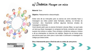 11) Dinâmica: Massagem com música
Material: Som.
Objetivo: Relaxamento e descontração.
Antes tudo dê as instruções para os alunos de como deverão fazer a
massagem (as mãos podem estar fechadas, abertas, no formato de
“conchas”, etc). Importante verificar algumas técnicas simples de
massagem e treiná-las.
Você deverá pedir para os alunos formarem colunas (filas), na qual cada
um terá que fazer massagem no amigo(a) da frente, somente com toques
suaves nos ombros e costas. Para começar a dinâmica coloque a música
e dê as orientações no decorrer da melodia. Depois de um tempo peça
aos alunos para que virem para o outro lado e continuem a massagem no
colega que estava atrás.
Dica: Interessante para o final da aula ou antes de uma prova.
 