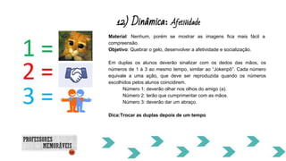 12) Dinâmica: Afetividade
Material: Nenhum, porém se mostrar as imagens fica mais fácil a
compreensão.
Objetivo: Quebrar o gelo, desenvolver a afetividade e socialização.
Em duplas os alunos deverão sinalizar com os dedos das mãos, os
números de 1 à 3 ao mesmo tempo, similar ao “Jokenpô”. Cada número
equivale a uma ação, que deve ser reproduzida quando os números
escolhidos pelos alunos coincidirem.
Número 1: deverão olhar nos olhos do amigo (a).
Número 2: terão que cumprimentar com as mãos.
Número 3: deverão dar um abraço.
Dica:Trocar as duplas depois de um tempo
 
