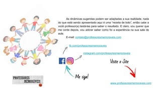 Visite o Site
Me siga!
fb.com/professoresmemoraveis
instagram.com/professoresmemoraveis
www.professoresmemoraveis.com
As dinâmicas sugeridas podem ser adaptadas a sua realidade, nada
do que está sendo apresentado aqui é uma “receita de bolo”, então cabe a
você professor(a) testá-las para saber o resultado. E claro, vou querer que
me conte depois, vou adorar saber como foi a experiência na sua sala de
aula.
E-mail: contato@professoresmemoraveis.com
 