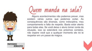 Alguns acontecimentos não podemos prever, mas
existem vários outros que podemos evitar. As
consequências são diversas, como indisciplina, mau
comportamento e falta de respeito. Basta estar atento
para todas elas. Se você deixa o aluno tomar conta da
situação, isso se estenderá nos próximos contatos,
não espere você que a qualquer momento ele irá te
respeitar em um passe de mágica.
Quem manda na sala?
 