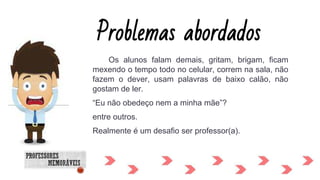 Os alunos falam demais, gritam, brigam, ficam
mexendo o tempo todo no celular, correm na sala, não
fazem o dever, usam palavras de baixo calão, não
gostam de ler.
“Eu não obedeço nem a minha mãe”?
entre outros.
Realmente é um desafio ser professor(a).
Problemas abordados
 