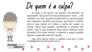 A culpa é do aluno? da escola? da família? da
sociedade? do governo? dos professores? (hum...) Na
verdade, um dos grandes problemas é a terceirização
dos culpados. Acredito que temos que fazer o melhor
com o que temos em mãos e parar de culpar os
outros. Claro que existem problemas e sempre vão
existir, mas o que podemos fazer para melhorar essa
situação? Por esse motivo o material a seguir propõe
alguma sugestões para lhe ajudar.
Caso tenha alguma dúvida ou sugestão envie para o e-mail:
contato@professoresmemoraveis.com.br
De quem é a culpa?
 