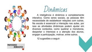 Dinâmicas
A inteligência é dinâmica e completamente
interativa. Como seres sociais, as pessoas têm
necessidade de estabelecer relações com outras.
Na escola é essencial a interação nas aulas, por
isso as atividades dinâmicas podem ajudar em
diversos contextos, como quebrar a monotonia,
despertar o interesse e a atenção dos alunos,
engajar a participação, motivar, entre outros.
12 sugestões a seguir:
 