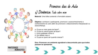 Material: Uma folha contendo o formulário abaixo:
Objetivo: conhecer o participante, promover o autoconhecimento e
conhecimento do outro além de promover o relacionamento interpessoal e a
autoconfiança.
a. O que eu mais gosto de fazer?
b. O que eu menos gosto de fazer?
c. Uma qualidade minha é:
d. Um defeito meu é:
e. O que eu quero ser quando crescer?:
Dica: Promover um ambiente agradável e descontraído para que todos
possam se apresentar.
Primeiros dias de Aula
1) Dinâmica: Tudo sobre mim
 