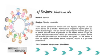 Material: Nenhum.
Objetivo: Atenção e cognição.
Todos devem permanecer imóveis em seus lugares, enquanto um dos
alunos deverá em 2 minutos memorizar os respectivos lugares (mais ou
menos 6) dos amigos. Terá que sair da sala por alguns instantes, para que
os alunos possam trocar de posições ou até mesmo mudar o lugar de
alguém. Após as modificações o aluno que permaneceu fora da sala deverá
ser chamado para descobrir as mudanças de lugares. ou até mesmo a
troca de objetos, como bonés, blusas, cadernos, mochila e o que mais
puder utilizar.
Dica: Aumentar aos poucos a dificuldade.
2) Dinâmica: Memória em sala
 