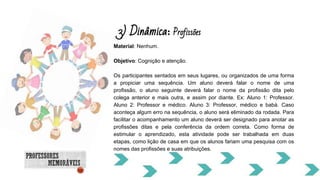 3) Dinâmica: Profissões
Material: Nenhum.
Objetivo: Cognição e atenção.
Os participantes sentados em seus lugares, ou organizados de uma forma
a propiciar uma sequência. Um aluno deverá falar o nome de uma
profissão, o aluno seguinte deverá falar o nome da profissão dita pelo
colega anterior e mais outra, e assim por diante. Ex: Aluno 1: Professor.
Aluno 2: Professor e médico. Aluno 3: Professor, médico e babá. Caso
aconteça algum erro na sequência, o aluno será eliminado da rodada. Para
facilitar o acompanhamento um aluno deverá ser designado para anotar as
profissões ditas e pela conferência da ordem correta. Como forma de
estimular o aprendizado, esta atividade pode ser trabalhada em duas
etapas, como lição de casa em que os alunos fariam uma pesquisa com os
nomes das profissões e suas atribuições.
 