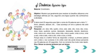 4) Dinâmica: Raciocínio lógico
Material: Cronômetro.
Objetivo: Mostrar que geralmente para resolver os desafios utilizamos uma
estratégia definida por nós, seguindo uma lógica quando não conhecemos
a atividade.
O aluno terá 20 segundos para falar o nome de 30 palavras sem a letra “L”.
Amor, pássaro, abacaxi, etc… Caso aconteça um erro a palavra não será
computada.
Resposta: um, dois, três, quatro, cinco, seis, sete, oito, nove, dez, onze,
doze, treze, quatorze, quinze, dezesseis, dezessete, dezoito, dezenove,
vinte, vinte e um, vinte e dois, vinte e três, vinte e quatro, vinte e cinco, vinte
e seis, vinte e sete, vinte e oito, vinte e nove, e trinta.
Porque essa é a melhor forma de responder a tempo, a primeira palavra
com a letra L nos numerais é mil, então você não perde tempo pensando
nas 30 palavras em 20 segundos. Com os números fica muito mais rápido.
Dica: Deixar os alunos tentarem por um tempo.
 