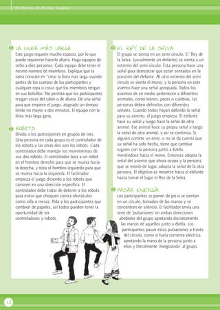 la linea más larga
Este juego requiere mucho espacio, por lo que
puede requerirse hacerlo afuera. Haga equipos de
ocho a diez personas. Cada equipo debe tener el
mismo número de miembros. Explique que la
tarea consiste en “crear la línea más larga usando
partes de los cuerpos de los participantes y
cualquier ropa o cosas que los miembros tengan
en sus bolsillos. No permita que los participantes
traigan cosas del salón o de afuera. Dé una señal
para que empiece el juego, asignado un tiempo
limite no mayor a dos minutos. El equipo con la
línea más larga gana.
Robots
Divida a los participantes en grupos de tres.
Una persona en cada grupo es el controlador de
los robots y las otras dos son los robots. Cada
controlador debe manejar los movimientos de
sus dos robots. El controlador toca a un robot
en el hombro derecho para que se mueva hacia
la derecha; y toca el hombro izquierdo para que
se mueva hacia la izquierda. El facilitador
empieza el juego diciendo a los robots que
caminen en una dirección específica. El
controlador debe tratar de detener a los robots
para evitar que choquen contra obstáculos
como silla o mesas. Pida a los participantes que
cambien de papeles, así todos pueden tener la
oportunidad de ser
controladores y robots.
el rey de la selva
El grupo se sienta en un semi círculo. El ‘Rey de
la Selva’ (usualmente un elefante) se sienta a un
extremo del semi círculo. Esta persona hace una
señal para demostrar que están sentados en la
posición del elefante. Al otro extremo del semi
círculo se sienta el mono, y la persona en este
asiento hace una señal apropiada. Todos los
asientos de en medio pertenecen a diferentes
animales, como leones, peces o culebras, las
personas deben definirlos con diferentes
señales. Cuando todos hayan definido la señal
para su asiento, el juego empieza. El elefante
hace su señal y luego hace la señal de otro
animal. Ese animal hace su propia señal y luego
la señal de otro animal, y así se continúa. Si
alguien comete un error, o no se da cuenta que
su señal ha sido hecha, tiene que cambiar
lugares con la persona junto a él/ella,
moviéndose hacia el mono. Entonces adopta la
señal del asiento que ahora ocupa y la persona
que se movió de lugar, adopta la señal de la otra
persona. El objetivo es moverse hacia el elefante
hasta tomar el lugar el Rey de la Selva.
Pasar energía
Los participantes se ponen de pie o se sientan
en un círculo, tomados de las manos y se
concentran en silencio. El facilitador envía una
serie de ‘pulsaciones’ en ambas direcciones
alrededor del grupo apretando discretamente
las manos de aquellos junto a él/ella. Los
participantes pasan estas pulsaciones a través
del círculo, como si fuera corriente eléctrica,
apretando la mano de la persona junto a
ellos y literalmente ‘energizando’ al grupo.
12
49 51
52
50
100 Formas de Animar Grupos
 