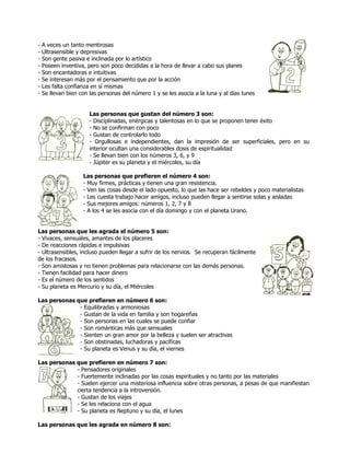 -   A veces un tanto mentirosas
-   Ultrasensible y depresivas
-   Son gente pasiva e inclinada por lo artístico
-   Poseen inventiva, pero son poco decididas a la hora de llevar a cabo sus planes
-   Son encantadoras e intuitivas
-   Se interesan más por el pensamiento que por la acción
-   Les falta confianza en sí mismas
-   Se llevan bien con las personas del número 1 y se les asocia a la luna y al días lunes


                       Las personas que gustan del número 3 son:
                       - Disciplinadas, enérgicas y talentosas en lo que se proponen tener éxito
                       - No se confirman con poco
                       - Gustan de controlarlo todo
                       - Orgullosas e independientes, dan la impresión de ser superficiales, pero en su
                       interior ocultan una considerables dosis de espiritualidad
                       - Se llevan bien con los números 3, 6, y 9
                       - Júpiter es su planeta y el miércoles, su día

                    Las personas que prefieren el número 4 son:
                    - Muy firmes, prácticas y tienen una gran resistencia.
                    - Ven las cosas desde el lado opuesto, lo que las hace ser rebeldes y poco materialistas
                    - Les cuesta trabajo hacer amigos, incluso pueden llegar a sentirse solas y aisladas
                    - Sus mejores amigos: números 1, 2, 7 y 8
                    - A los 4 se les asocia con el día domingo y con el planeta Urano.


Las personas que les agrada el número 5 son:
- Vivaces, sensuales, amantes de los placeres
- De reacciones rápidas e impulsivas
- Ultrasensibles, incluso pueden llegar a sufrir de los nervios. Se recuperan fácilmente
de los fracasos.
- Son amistosas y no tienen problemas para relacionarse con las demás personas.
- Tienen facilidad para hacer dinero
- Es el número de los sentidos
- Su planeta es Mercurio y su día, el Miércoles

Las personas que prefieren en número 6 son:
              - Equilibradas y armoniosas
              - Gustan de la vida en familia y son hogareñas
              - Son personas en las cuales se puede confiar
              - Son románticas más que sensuales
              - Sienten un gran amor por la belleza y suelen ser atractivas
              - Son obstinadas, luchadoras y pacíficas
              - Su planeta es Venus y su día, el viernes

Las personas que prefieren en número 7 son:
             - Pensadores originales
             - Fuertemente inclinadas por las cosas espirituales y no tanto por las materiales
             - Suelen ejercer una misteriosa influencia sobre otras personas, a pesas de que manifiestan
             cierta tendencia a la introversión.
             - Gustan de los viajes
             - Se les relaciona con el agua
             - Su planeta es Neptuno y su día, el lunes

Las personas que les agrada en número 8 son:
 