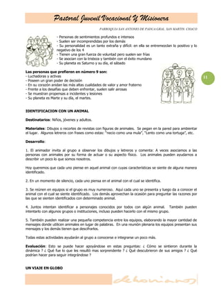 Pastoral Juvenil Vocacional Y Misionera
                                              PARROQUIA SAN ANTONIO DE PADUA.GRAL. SAN MARTIN. CHACO

                   - Personas de sentimientos profundos e intensos
                   - Suelen ser incomprendidas por los demás
                   - Su personalidad es un tanto extraña y difícil: en ella se entremezclan lo positivo y lo
                   negativo de los 4
                   - Tienen una gran fuerza de voluntad pero suelen ser frías
                   - Se asocian con la tristeza y también con el éxito mundano
                   - Su planeta es Saturno y su día, el sábado

Las personas que prefieren en número 9 son:
- Luchadoras y activas                                                                                         11
- Poseen un gran poder de decisión
- En su corazón anidan las más altas cualidades de valor y amor fraterno
- Frente a los desafías que deben enfrentar, suelen salir airosas
- Se muestran propensas a incidentes y lesiones
- Su planeta es Marte y su día, el martes.


IDENTIFICACION CON UN ANIMAL

Destinatarios: Niños, jóvenes y adultos.

Materiales: Dibujos o recortes de revistas con figuras de animales. Se pegan en la pared para ambientar
el lugar. Algunos letreros con frases como estas: ―necio como una mula‖, ―Lento como una tortuga‖, etc.

Desarrollo:

1. El animador invita al grupo a observar los dibujos y letreros y comenta: A veces asociamos a las
personas con animales por su forma de actuar o su aspecto físico. Los animales pueden ayudarnos a
describir un poco lo que somos nosotros.

Hoy queremos que cada uno piense en aquel animal con cuyas características se siente de alguna manera
identificado.

2. En un momento de silencio, cada uno piensa en el animal con el cual se identifica.

3. Se reúnen en equipos si el grupo es muy numeroso. Aquí cada uno se presenta y luego da a conocer el
animal con el cual se siente identificado. Los demás aprovechan la ocasión para preguntar las razones por
las que se sienten identificados con determinado animal.

4. Juntos intentan identificar a personajes conocidos por todos con algún animal. También pueden
intentarlo con algunos grupos o instituciones, incluso pueden hacerlo con el mismo grupo.

5. También pueden realizar una pequeña competencia entre los equipos, elaborando la mayor cantidad de
mensajes donde utilicen animales en lugar de palabras. En una reunión plenaria los equipos presentan sus
mensajes y los demás tienen que descifrarlos.

Todas estas actividades ayudarán al grupo a conocerse e integrarse un poco más.

Evaluación: Esto se puede hacer apoyándose en estas preguntas: ¿ Cómo se sintieron durante la
dinámica ? ¿ Qué fue lo que les resultó mas sorprendente ? ¿ Qué descubrieron de sus amigos ? ¿ Qué
podrían hacer para seguir integrándose ?


UN VIAJE EN GLOBO
 