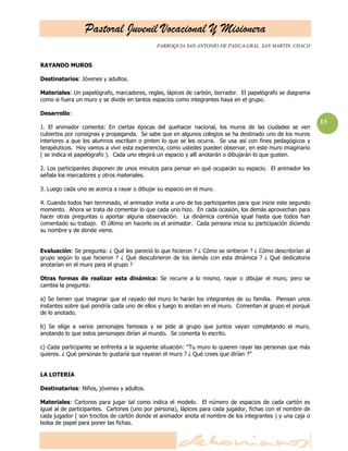 Pastoral Juvenil Vocacional Y Misionera
                                             PARROQUIA SAN ANTONIO DE PADUA.GRAL. SAN MARTIN. CHACO


RAYANDO MUROS

Destinatarios: Jóvenes y adultos.

Materiales: Un papelógrafo, marcadores, reglas, lápices de carbón, borrador. El papelógrafo se diagrama
como si fuera un muro y se divide en tantos espacios como integrantes haya en el grupo.

Desarrollo:
                                                                                                            13
1. El animador comenta: En ciertas épocas del quehacer nacional, los muros de las ciudades se ven
cubiertos por consignas y propaganda. Se sabe que en algunos colegios se ha destinado uno de los muros
interiores a que los alumnos escriban o pinten lo que se les ocurra. Se usa así con fines pedagógicos y
terapéuticos. Hoy vamos a vivir esta experiencia, como ustedes pueden observar, en este muro imaginario
( se indica el papelógrafo ). Cada uno elegirá un espacio y allí anotarán o dibujarán lo que gusten.

2. Los participantes disponen de unos minutos para pensar en qué ocuparán su espacio. El animador les
señala los marcadores y otros materiales.

3. Luego cada uno se acerca a rayar o dibujar su espacio en el muro.

4. Cuando todos han terminado, el animador invita a uno de los participantes para que inicie este segundo
momento. Ahora se trata de comentar lo que cada uno hizo. En cada ocasión, los demás aprovechan para
hacer otras preguntas o aportar alguna observación. La dinámica continúa igual hasta que todos han
comentado su trabajo. El último en hacerlo es el animador. Cada persona inicia su participación diciendo
su nombre y de donde viene.


Evaluación: Se pregunta: ¿ Qué les pareció lo que hicieron ? ¿ Cómo se sintieron ? ¿ Cómo describirían al
grupo según lo que hicieron ? ¿ Qué descubrieron de los demás con esta dinámica ? ¿ Qué dedicatoria
anotarían en el muro para el grupo ?

Otras formas de realizar esta dinámica: Se recurre a lo mismo, rayar o dibujar el muro, pero se
cambia la pregunta:

a) Se tienen que imaginar que el rayado del muro lo harán los integrantes de su familia. Piensan unos
instantes sobre qué pondría cada uno de ellos y luego lo anotan en el muro. Comentan al grupo el porqué
de lo anotado.

b) Se elige a varios personajes famosos y se pide al grupo que juntos vayan completando el muro,
anotando lo que estos personajes dirían al mundo. Se comenta lo escrito.

c) Cada participante se enfrenta a la siguiente situación: ―Tu muro lo quieren rayar las personas que más
quieres. ¿ Qué personas te gustaría que rayaran el muro ? ¿ Qué crees que dirían ?‖


LA LOTERIA

Destinatarios: Niños, jóvenes y adultos.

Materiales: Cartones para jugar tal como indica el modelo. El número de espacios de cada cartón es
igual al de participantes. Cartones (uno por persona), lápices para cada jugador, fichas con el nombre de
cada jugador ( son trocitos de cartón donde el animador anota el nombre de los integrantes ) y una caja o
bolsa de papel para poner las fichas.
 
