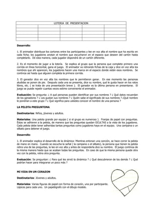 LOTERIA DE PRESENTACION




Desarrollo:

1. El animador distribuye los cartones entre los participantes y lee en voz alta el nombre que ha escrito en
cada ficha; los jugadores anotan el nombre que escucharon en el espacio que deseen del cartón hasta
completarlo. De esta manera, cada jugador dispondrá de un cartón diferente.

2. Es el momento de jugar a la lotería. Se explica al grupo que la persona que complete primero una
corrida en línea horizontal, gana el juego. El animador va retirando fichas de la caja y dice en voz alta los
nombres que ahí aparecen, los jugadores hacen una marca en el espacio donde están esos nombres. Se
continúa así hasta que alguien completa la primera corrida.

3. El ganador dice en voz alta los nombres que le permitieron ganar. En ese momento las personas
aludidas se ponen de pie. Después cada una se presenta, dice su nombre, qué le gusta hacer en los ratos
libres, etc. ( se trata de una presentación breve ). El ganador es la última persona en presentarse. El
juego se puede repetir cuantas veces estime conveniente el animador.

Evaluación: Se pregunta: ¿ A qué personas pueden identificar por sus nombres ? ¿ Qué datos recuerdan
de los ganadores ? ¿ Les gustan sus nombres ? ¿ Quién sabe el significado de sus nombres ? ¿Qué nombre
le pondrían a este grupo ? ¿ Qué significa para ustedes conocer el nombre de una persona ?

LA PELOTA PREGUNTONA

Destinatarios: Niños, jóvenes y adultos.

Materiales: Una pelota grande por equipo ( si el grupo es numeroso ). Franjas de papel con preguntas.
Éstas se adhieren a la pelota, de manera que las preguntas quedan OCULTAS a la vista de los jugadores.
Cada pelota debe tener adheridas tantas preguntas como jugadores haya en el equipo. Una campana o un
silbato para detener el juego.

Desarrollo:

1. El animador explica el desarrollo de la dinámica: Mientras entonan una canción, se hace correr la pelota
de mano en mano. Cuando se escucha la señal ( la campana o el silbato), la persona que tienen la pelota
retira una de las preguntas, la lee en voz alta y antes de responderla dice su nombre. El juego continúa de
la misma manera hasta que se acaban todas las preguntas. En caso de que la misma persona quede otra
vez con la pelota, retira otra pregunta.

Evaluación: Se preguntan: ¿ Para qué les sirvió la dinámica ? ¿ Qué descubrieron de los demás ? ¿ Qué
podrían hacer para integrarse un poco más ?


MI VIDA EN UN CORAZON

Destinatarios: Jóvenes y adultos.

Materiales: Varias figuras de papel con forma de corazón, una por participante.
Lápices para cada uno. Un papelógrafo con el dibujo modelo.
 