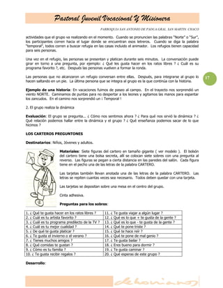 Pastoral Juvenil Vocacional Y Misionera
                                                 PARROQUIA SAN ANTONIO DE PADUA.GRAL. SAN MARTIN. CHACO

actividades que el grupo va realizando en el momento. Cuando se pronuncien las palabras ―Norte‖ o ―Sur‖,
los participantes corren hacia el lugar donde se encuentran esos letreros. Cuando se diga la palabra
―temporal‖, todos corren a buscar refugia en las casas incluido el animador. Los refugios tienen capacidad
para seis personas.

Una vez en el refugio, las personas se presentan y platican durante seis minutos. La conversación puede
girar en torno a una pregunta, por ejemplo: ¿ Qué les gusta hacer en los ratos libres ? ¿ Cuál es su
programa favorito ?, etc. Después las personas vuelven a formar la ronda.

Las personas que no alcanzaron un refugio conversan entre ellas. Después, para integrarse al grupo lo         17
hacen saltando en un pie. La última persona que se integra al grupo es la que continúa con la historia.

Ejemplo de una historia: En vacaciones fuimos de paseo al campo. En el trayecto nos sorprendió un
viento NORTE. Caminamos de puntas para no despertar a los leones y agitamos las manos para espantar
los zancudos. En el camino nos sorprendió un ¡ Temporal !

2. El grupo realiza la dinámica

Evaluación: El grupo se pregunta... ¿ Cómo nos sentimos ahora ? ¿ Para qué nos sirvió la dinámica ? ¿
Qué relación podemos hallar entre la dinámica y el grupo ? ¿ Qué enseñanza podemos sacar de lo que
hicimos ?

LOS CARTEROS PREGUNTONES

Destinatarios: Niños, Jóvenes y adultos.

                     Materiales: Siete figuras del cartero en tamaño gigante ( ver modelo ). El bolsón
                     del cartero tiene una bolsa secreta, allí se colocan siete sobres con una pregunta al
                     reverso. Las figuras se pegan a cierta distancia en las paredes del salón. Cada figura
                     tiene en el pecho una de las letras de la palabra CARTERO.

                     Las tarjetas también llevan anotada una de las letras de la palabra CARTERO. Las
                     letras se repiten cuantas veces sea necesario. Todos deben quedar con una tarjeta.

                     Las tarjetas se depositan sobre una mesa en el centro del grupo.

                     Cinta adhesiva.

                     Preguntas para los sobres:

1. ¿ Qué te gusta hacer en los ratos libres ?      11.   ¿   Te gusta viajar a algún lugar ?
2. ¿ Cuál es tu artista favorito ?                 12.   ¿   Qué es lo que + te gusta de la gente ?
3. ¿ Cuál es tu programa predilecto de la TV ?     13.   ¿   Qué es lo que - te gusta de la gente ?
4. ¿ Cuál es tu mejor cualidad ?                   14.   ¿   Qué te pone triste ?
5. ¿ De qué te gusta platicar ?                    15.   ¿   Qué te hace reír ?
6. ¿ Te gusta el invierno o el verano ?            16.   ¿   Qué te pone de mal genio ?
7. ¿ Tienes muchos amigos ?                        17.   ¿   Te gusta bailar ?
8. ¿ Qué comidas te gustan ?                       18.   ¿   Eres bueno para dormir ?
9. ¿ Cómo es tu familia ?                          19.   ¿   Te gusta caminar ?
10. ¿ Te gusta recibir regalos ?                   20.   ¿   Qué esperas de este grupo ?

Desarrollo:
 
