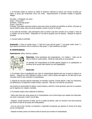 1. El animador explica la manera de realizar la dinámica: Mientras se entona una canción conocida por
todos, el grupo gira lentamente como una ronda. Repentinamente el animador entabla el siguiente
diálogo:

Animador: ¡ Ha llegado una carta !
Grupo: ¡ Para quién !
Animador: ¡ Para este grupo !
Grupo: ¿ Qué dice ?
Animador: Que deben acercarse hasta la mesa para retirar la tarjeta que identifica al cartero. (El grupo se
acerca hasta la mesa, retira una de las tarjetas y vuelve a formar un círculo).

A una señal del animador, cada participante ubica al cartero cuya letra coincide con su tarjeta y retira de
su maletín uno de los sobres. Responden en voz alta la pregunta que ahí aparece. Después se repite la
actividad.

2. el grupo realiza la actividad.


Evaluación: ¿ Cómo se sienten ahora ? ¿ Qué fue lo que más les gusto ? ¿ Les gusta recibir cartas ? ¿
Qué relación encuentran entre la dinámica y este grupo ? ¿ Qué enseñanza nos deja?

EL ROMPECABEZAS

Destinatarios: Niños, Jóvenes y adultos.

                          Materiales: Varios ejemplares del rompecabezas ( ver modelo ). Cada uno de
                          ellos se divide en cuatro partes. Detrás de cada parta va una pregunta.

                          Un ejemplar del rompecabezas se tamaño gigante pegado en un papelógrafo; al
                          comienzo de la reunión está cubierto con otro papelógrafo.


                          Desarrollo:

1. El animador retira el papelógrafo que cubre el rompecabezas gigante para que el grupo lo observe en
silencio. Después de unos instantes lo vuelve a cubrir y pide al grupo que digan en voz alta todo lo que
recuerden sobre lo que mostraba el rompecabezas.

2. Después de escuchar algunas respuestas, el animador comenta: Cuando alguien o algo nos impresiona,
nos detenemos y le dedicamos nuestro tiempo y atención. Más aún si se trata de una persona.

Hoy tenemos la oportunidad de dedicar nuestro tiempo y atención a otras personas, para eso es necesario
que lo hagamos con respeto y seriedad.

3. El animador explica cómo realizarán la dinámica:

- Sobre esta mesa hay varias piezas de un rompecabezas con la misma figura que ustedes han observado.
Los invito a acercarse y retirar una de ellas.

- Después, cuando escuchen la señal, que es un golpe de palmas, cada uno buscará a las otras personas
que tienen el resto de las piezas del rompecabezas.

- Una vez que se han reunido, se presentan y responden la pregunta que aparece al reverso de la pieza
que les correspondió.

- Después inventan juntos una historia sobre la escena que muestra el rompecabezas.
 