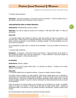Pastoral Juvenil Vocacional Y Misionera
                                              PARROQUIA SAN ANTONIO DE PADUA.GRAL. SAN MARTIN. CHACO


4. El grupo realiza la dinámica.


Evaluación: Para esto se pregunta: ¿ Para qué les sirvió lo que hicieron ? ¿ Cómo se sienten ahora ? ¿
Qué relación encuentran entre la dinámica, la vida y el grupo ?


TRES RESPUESTAS PARA LA MISMA PREGUNTA
                                                                                                               19
Destinatarios: Preadolescentes, Jóvenes y adultos.

Materiales: Una hoja de papel por persona con la pregunta ¿ POR QUE ESTOY AQUÍ ? Un lápiz por
participante.

Desarrollo:

1. El animador explica cómo realizarán la dinámica: Cada quien recibirá una hoja con la pregunta ―¿ Por
qué estoy aquí ?‖ Deben anotar tres respuestas diferentes, con letra grande y clara. Después se reunirán
todos, si el grupo es pequeño; en caso contrario, se trabaja en equipos. En forma espontánea, uno a uno
da a conocer su respuesta.

En un papelógrafo se puede hacer un resumen de las respuestas. A las que se repiten se les hace una
marca.

2. El grupo realiza la dinámica.

Evaluación: Se pregunta: ¿ Para qué les sirvió lo que hicieron ? ¿ Qué descubrieron de los demás ? ¿
Qué comentarios pueden hacer sobre las coincidencias ? ¿ Cómo calificarían a este grupo después de
escuchar las respuestas ? ¿ Cómo se sienten ahora ?


EL EPITAFIO

Destinatarios: Jóvenes y adultos.

Materiales: Una hoja de papel tamaño oficio y un marcador por persona.            El dibujo de una tumba.
Alfileres o cinta adhesiva.

Desarrollo:
1. El animador explica cómo se realizará la dinámica. El grupo es invitado a observar el dibujo.

El animador motiva la dinámica con estas palabras: Todos hemos visitado alguna vez un cementerio y
seguramente nos han llamado la atención algunos epitafios. En ellos se trata de resumir lo que fue la vida
de esas personas. Hoy vamos a imaginarnos que podemos contemplar nuestra propia tumba. ¿ Qué les
gustaría que dijese su lápida ? Lo que van a hacer a continuación se trata precisamente de esto, de escribir
su propio epitafio.

Cada uno escribe en una hoja de papel lo que le gustaría que se escribiera en su tumba ( su epitafio).
Luego se lo pegan en el pecho y circulan por la sala para que todos puedan leerlo. Después los
participantes eligen a otra persona, en cuyo epitafio encuentran coincidencias, y platican durante cuatro
minutos.

En la reunión plenario, cada uno presenta a la persona con quien conversó.
 