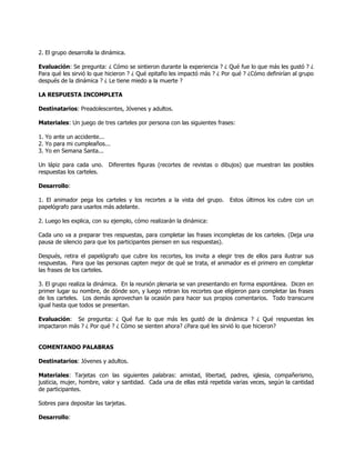 2. El grupo desarrolla la dinámica.

Evaluación: Se pregunta: ¿ Cómo se sintieron durante la experiencia ? ¿ Qué fue lo que más les gustó ? ¿
Para qué les sirvió lo que hicieron ? ¿ Qué epitafio les impactó más ? ¿ Por qué ? ¿Cómo definirían al grupo
después de la dinámica ? ¿ Le tiene miedo a la muerte ?

LA RESPUESTA INCOMPLETA

Destinatarios: Preadolescentes, Jóvenes y adultos.

Materiales: Un juego de tres carteles por persona con las siguientes frases:

1. Yo ante un accidente...
2. Yo para mi cumpleaños...
3. Yo en Semana Santa...

Un lápiz para cada uno. Diferentes figuras (recortes de revistas o dibujos) que muestran las posibles
respuestas los carteles.

Desarrollo:

1. El animador pega los carteles y los recortes a la vista del grupo.      Estos últimos los cubre con un
papelógrafo para usarlos más adelante.

2. Luego les explica, con su ejemplo, cómo realizarán la dinámica:

Cada uno va a preparar tres respuestas, para completar las frases incompletas de los carteles. (Deja una
pausa de silencio para que los participantes piensen en sus respuestas).

Después, retira el papelógrafo que cubre los recortes, los invita a elegir tres de ellos para ilustrar sus
respuestas. Para que las personas capten mejor de qué se trata, el animador es el primero en completar
las frases de los carteles.

3. El grupo realiza la dinámica. En la reunión plenaria se van presentando en forma espontánea. Dicen en
primer lugar su nombre, de dónde son, y luego retiran los recortes que eligieron para completar las frases
de los carteles. Los demás aprovechan la ocasión para hacer sus propios comentarios. Todo transcurre
igual hasta que todos se presentan.

Evaluación: Se pregunta: ¿ Qué fue lo que más les gustó de la dinámica ? ¿ Qué respuestas les
impactaron más ? ¿ Por qué ? ¿ Cómo se sienten ahora? ¿Para qué les sirvió lo que hicieron?


COMENTANDO PALABRAS

Destinatarios: Jóvenes y adultos.

Materiales: Tarjetas con las siguientes palabras: amistad, libertad, padres, iglesia, compañerismo,
justicia, mujer, hombre, valor y santidad. Cada una de ellas está repetida varias veces, según la cantidad
de participantes.

Sobres para depositar las tarjetas.

Desarrollo:
 