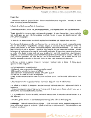 Pastoral Juvenil Vocacional Y Misionera
                                              PARROQUIA SAN ANTONIO DE PADUA.GRAL. SAN MARTIN. CHACO


Desarrollo:

1. El animador explica al grupo que van a realizar una experiencia de integración. Para ello, en primer
lugar, escucharán el relato de una fábula.

2. Relato de la fábula acompañado de ilustraciones.

―La historia ocurre en la ciudad. Allí, en una pequeña casa, vive un padre con sus dos hijos adolescentes.
                                                                                                              27
―Desde pequeños los hermanos viven continuamente peleando. Su padre ha recurrido a cuanto medio ha
sido posible para que sean más hermanables, pero todo ha sido en vano. Los días transcurren entre
gritos, amenazas y golpes.

―El padre ve con pena que cada vez es más viejo y aún no ha logrado que haya paz entre sus hijos.

―Un día, estando de paseo con ellos por el campo, vino a su mente esta idea: recogió varias varitas secas,
hizo con ellas un atado y luego llamó a sus hijos. Le pasó al primero de ellos el montón de varitas y le
pidió que las partiera. El hijo intentó varias veces romperlas, pero le resultó imposible. Cada fracaso era
celebrado con gozo por su hermano. Después el padre invitó al otro hijo para que lo intentara. También
lo hizo pero, al igual que a su hermano, le fue imposible quebrarlas. El padre tomó nuevamente el montón
de varitas y las dividió en dos, pasó una parte a cada uno y los invitó nuevamente a que intentaran
romperlas. Así lo hicieron los hijos y esta vez no tuvieron problemas en hacerlas mil pedazos. Entonces el
padre, mirando fijamente a sus hijos, les dijo: ―Así ocurrirá con ustedes. En la medida en que sigan
divididos por peleas, cualquiera los destruirá. Pero si se unen, nada ni nadie podrá destruirlos.

3. El grupo se divide en equipos (si es muy numeroso) y dialogan sobre la fábula.         El diálogo puede
apoyarse en estas preguntas:

-¿ Cómo describirían a cada personaje ?
-¿ Qué puede haber provocado las peleas entre los hermanos ?
-¿ Cómo podrían unirse los hermanos de la fábula ?
-¿ De qué manera pueden comparar el relato con nuestro grupo ?
-¿ Cuáles son las causas de la falta de integración ?
-¿ Qué tareas concretas proponen para mejorar la unión del grupo, y qué se puede realizar en un corto
plazo ?

4. Reunión plenario: los equipos exponen sus respuestas. Se puede hacer de esta manera:

- Un equipo da a conocer su respuesta a la primer pregunta, los demás escuchan y aportan algo que no se
haya dicho.
- Después, otro equipo responde la pregunta 2 y se procede de igual que en el caso anterior, hasta que se
comentan las respuestas de todas las preguntas.

- En un papelógrafo o pizarrón se pueden ir anotando las respuestas de las preguntas relacionadas con la
vida del grupo.

- Por último, juntos elaboran un plan de trabajo con las respuestas sobre la última pregunta.

Evaluación: ¿ Para qué nos sirvió lo que hicimos ? ¿ Cuál fue nuestra actitud durante la experiencia ? ¿
Cómo calificarías la actitud de los demás ? ¿ Cuál es tu ánimo en este momento? ¿ Cómo definirías en una
frase todo lo realizado ?
 
