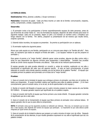 LA FAMILIA IDEAL

Destinatarios: Niños, jóvenes y adultos. ( Grupo numeroso )

Materiales: Corazones de papel. Cada uno lleva inscrito un valor de la familia: comunicación, respecto,
cariño, comprensión, unidad, cooperación, fe.

Desarrollo:

1. El animador invita a los participantes a formar espontáneamente equipos de siete personas, antes de
que él termine de contar hasta 10. Una vez formados los equipos, disponen de siete minutos para hacer el
siguiente trabajo: cada uno se presenta, eligen un jefe y se inventan un nombre corto y simpático que
tenga relación con la familia. Por último, preparan su presentación de tal manera que resulte breve,
original y graciosa.

2. Estando todos reunidos, los equipos se presentan. Se premia su participación con un aplauso.

3. El animador explica los siguiente pasos:

Ahora que cada equipo es una familia, participarán en un concurso para elegir a la ―familia del año‖. Para
esto, es necesario que todos se ubiquen al fondo del salón. ( Los equipos realizan lo que les propone el
animador )

Para ganar el premio a la ―mejor familia‖, deberán ganar varias pruebas, algunas de ellas contra reloj y
otras en que dispondrán de algunos minutos para prepararlas y desarrollarlas. También hay pruebas
donde se unirán varios equipos formando una alianza. Todo esto se les indicará oportunamente.

El equipo ganador de cada prueba obtendrá un corazón y, antes de recibirlo, explicarán en voz alta y
brevemente el significado del valor que ahí aparece escrito. Si esto se hace correctamente, el grupo
obtendrá el corazón extra donde aparece anotada una de las letras de la palabra ―familia‖. El equipo que
complete primero la palabra será premiado con el título de la ―mejor familia‖.

Pruebas:

1. Gana el corazón de la Amistad el equipo que entregue primero al animador una lista con el nombre de
todos sus integrantes. El quipo triunfador explica qué significa para ellos la palabra amistad. ( Si lo hace
correctamente, gana el corazón extra, si no es así, se da la oportunidad a otro equipo ).

2. Recibe el corazón del Respeto el equipo que en cuatro minutos prepare la mejor escena de una familia
DE PUEBLO. El equipo ganador expone qué significado da a la palabra respeto.

3. Gana el corazón del Cariño el equipo que forme primero una ronda infantil. El equipo ganador comenta
el significado que da a este valor.

4. Gana el corazón de la Comprensión el equipo que lleve primero al animador cinco carteras bolsos. El
equipo ganador dice lo que es para ellos la comprensión.

NOTA: El animador avisa que las siguientes pruebas se realizarán por alianzas. Para eso, es necesario que se unan
dos o más equipos; esto depende del número de equipos que participan. Lo importante es que cada alianza quede
integrada por igual número de equipos.

5. Gana el corazón de la Unidad la alianza que prepare un cuatro minutos el mejor coro de niños. Después
de la presentación de las alianzas, la que resulte ganadora expresará en voz alta el significado que da a la
palabra Unidad.
 