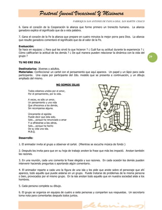 Pastoral Juvenil Vocacional Y Misionera
                                              PARROQUIA SAN ANTONIO DE PADUA.GRAL. SAN MARTIN. CHACO

6. Gana el corazón de la Cooperación la alianza que forme primero un trenecito humano.           La alianza
ganadora explica el significado que da a esta palabra.

7. Gana el corazón de la Fe la alianza que prepare en cuatro minutos la mejor porra para Dios. La alianza
que resulte ganadora comentará el significado que da al valor de la Fe.

Evaluación:
Se hace en equipos: ¿ Para qué les sirvió lo que hicieron ? ¿ Cuál fue su actitud durante la experiencia ? ¿
Cómo calificarían la actitud de los demás ? ¿ De qué manera pueden relacionar la dinámica con la vida del
grupo ?                                                                                                        29
TU NO ERE ISLA

Destinatarios: Jóvenes y adultos.
Materiales: Confeccionar un cartel con el pensamiento que aquí aparece. Un papel y un lápiz para cada
participante. Una copia por participante del 2do. modelo que se presenta a continuación, y un dibujo
ampliado del mismo.

                                  NO SOMOS ISLAS

        Todos estamos unidos por el amor,
        Por el pensamiento, por la vida.

        A veces, es sólo un amor,
        Un pensamiento y una vida
        Que ofrecemos a los demás,
        Sin recompensa alguna.

        Únicamente el egoísta
        Puede decir que esta solo.
        Solo... porque ha renunciado a amar
        Y a ofrecerse a los otros.
        Solo... porque ha hecho
        De su vida una isla.
        M.B.Q.

Desarrollo:

1. El animador invita al grupo a observar el cartel. (Mientras se escucha música de fondo )

2. Después los invita para que en su hoja de trabajo anoten la frase que más les impactó. Anotan también
las razones.

3. En una reunión, cada uno comenta la frase elegida y sus razones. En cada ocasión los demás pueden
intervenir haciendo preguntas o aportando algún comentario.

4. El animador reparte a cada uno la figura de una isla y les pide que anote sobre el personaje que ahí
aparece, todo aquello que puede aislarse en un grupo. Puede tratarse de problemas de la misma persona
o bien, provocados por el mismo grupo. En la isla anotan todo aquello que en nuestra sociedad aísla a los
hombres.

5. Cada persona completa su dibujo.

6. El grupo se organiza en equipos de cuatro a siete personas y comparten sus respuestas. Un secretario
toma nota para comentarlas después todos juntos.
 