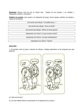 Materiales: Dibujos como los que se indican aquí.          Tarjetas con las pruebas. ( ver modelos ).
Papelógrafo ó pizarrón, marcadores.

Modelos de pruebas: para ayudar a la integración del grupo, formar equipos, distribuir las tarjetas y
realizar las actividades.

                             Una canción para dibujar: ―Los pollitos dicen...‖

                               Una canción para dibujar: ―Arroz con leche‖

                          Una canción para dibujar: ―Allá en el rancho grande‖

                           Representar con mímica: ―Lo que el viento se llevó‖

                           Representar con mímica: ―Los diez mandamientos‖

                                   Representar con mímica: ―Tiburón‖


Desarrollo:

1. El animador invita al grupo a observar los dibujos y dialoga apoyándose en las preguntas que aquí
aparecen:




a) ¿ Qué ocurrió aquí ?

b) ¿ En qué medida influye la comunicación en la integración de un grupo ?
 