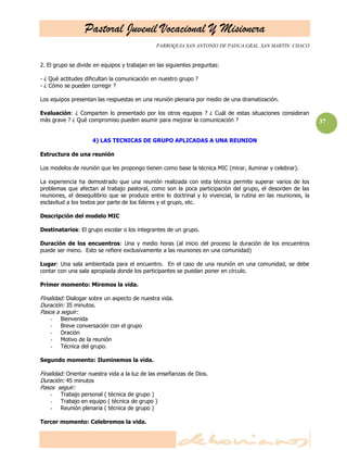 Pastoral Juvenil Vocacional Y Misionera
                                               PARROQUIA SAN ANTONIO DE PADUA.GRAL. SAN MARTIN. CHACO


2. El grupo se divide en equipos y trabajan en las siguientes preguntas:

- ¿ Qué actitudes dificultan la comunicación en nuestro grupo ?
- ¿ Cómo se pueden corregir ?

Los equipos presentan las respuestas en una reunión plenaria por medio de una dramatización.

Evaluación: ¿ Comparten lo presentado por los otros equipos ? ¿ Cuál de estas situaciones consideran
más grave ? ¿ Qué compromiso pueden asumir para mejorar la comunicación ?                                      37

                     4) LAS TECNICAS DE GRUPO APLICADAS A UNA REUNION

Estructura de una reunión

Los modelos de reunión que les propongo tienen como base la técnica MIC (mirar, iluminar y celebrar).

La experiencia ha demostrado que una reunión realizada con esta técnica permite superar varios de los
problemas que afectan al trabajo pastoral, como son la poca participación del grupo, el desorden de las
reuniones, el desequilibrio que se produce entre lo doctrinal y lo vivencial, la rutina en las reuniones, la
esclavitud a los textos por parte de los líderes y el grupo, etc.

Descripción del modelo MIC

Destinatarios: El grupo escolar o los integrantes de un grupo.

Duración de los encuentros: Una y medio horas (al inicio del proceso la duración de los encuentros
puede ser meno. Esto se refiere exclusivamente a las reuniones en una comunidad)

Lugar: Una sala ambientada para el encuentro. En el caso de una reunión en una comunidad, se debe
contar con una sala apropiada donde los participantes se puedan poner en círculo.

Primer momento: Miremos la vida.

Finalidad: Dialogar sobre un aspecto de nuestra vida.
Duración: 35 minutos.
Pasos a seguir:
    -   Bienvenida
    -   Breve conversación con el grupo
    -   Oración
    -   Motivo de la reunión
    -   Técnica del grupo.

Segundo momento: Iluminemos la vida.

Finalidad: Orientar nuestra vida a la luz de las enseñanzas de Dios.
Duración: 45 minutos
Pasos seguir:
    -   Trabajo personal ( técnica de grupo )
    -   Trabajo en equipo ( técnica de grupo )
    -   Reunión plenaria ( técnica de grupo )

Tercer momento: Celebremos la vida.
 