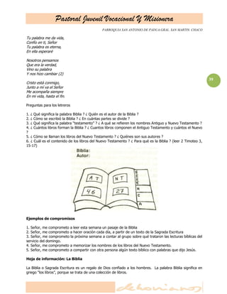 Pastoral Juvenil Vocacional Y Misionera
                                              PARROQUIA SAN ANTONIO DE PADUA.GRAL. SAN MARTIN. CHACO

Tu palabra me da vida,
Confío en ti, Señor
Tu palabra es eterna,
En ella esperaré

Nosotros pensamos
Que era la verdad,
Vino su palabra
Y nos hizo cambiar (2)
                                                                                                              39
Cristo está conmigo,
Junto a mí va el Señor
Me acompaña siempre
En mi vida, hasta el fin.

Preguntas para los letreros

1. ¿ Qué significa la palabra Biblia ? ¿ Quién es el autor de la Biblia ?
2. ¿ Cómo se escribió la Biblia ? ¿ En cuántas partes se divide ?
3. ¿ Qué significa la palabra ―testamento‖ ? ¿ A qué se refieren los nombres Antiguo y Nuevo Testamento ?
4. ¿ Cuántos libros forman la Biblia ? ¿ Cuantos libros componen el Antiguo Testamento y cuántos el Nuevo
?
5. ¿ Cómo se llaman los libros del Nuevo Testamento ? ¿ Quiénes son sus autores ?
6. ¿ Cuál es el contenido de los libros del Nuevo Testamento ? ¿ Para qué es la Biblia ? (leer 2 Timoteo 3,
15-17)




Ejemplos de compromisos

1. Señor, me comprometo a leer esta semana un pasaje de la Biblia
2. Señor, me comprometo a hacer oración cada día, a partir de un texto de la Sagrada Escritura
3. Señor, me comprometo la próxima semana a contar al grupo sobre qué trataron las lecturas bíblicas del
servicio del domingo.
4. Señor, me comprometo a memorizar los nombres de los libros del Nuevo Testamento.
5. Señor, me comprometo a compartir con otra persona algún texto bíblico con palabras que dijo Jesús.

Hoja de información: La Biblia

La Biblia o Sagrada Escritura es un regalo de Dios confiado a los hombres. La palabra Biblia significa en
griego ―los libros‖, porque se trata de una colección de libros.
 
