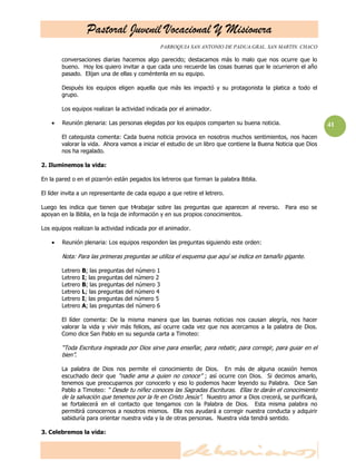 Pastoral Juvenil Vocacional Y Misionera
                                                  PARROQUIA SAN ANTONIO DE PADUA.GRAL. SAN MARTIN. CHACO

        conversaciones diarias hacemos algo parecido; destacamos más lo malo que nos ocurre que lo
        bueno. Hoy los quiero invitar a que cada uno recuerde las cosas buenas que le ocurrieron el año
        pasado. Elijan una de ellas y coméntenla en su equipo.

        Después los equipos eligen aquella que más les impactó y su protagonista la platica a todo el
        grupo.

        Los equipos realizan la actividad indicada por el animador.

        Reunión plenaria: Las personas elegidas por los equipos comparten su buena noticia.                    41
        El catequista comenta: Cada buena noticia provoca en nosotros muchos sentimientos, nos hacen
        valorar la vida. Ahora vamos a iniciar el estudio de un libro que contiene la Buena Noticia que Dios
        nos ha regalado.

2. Iluminemos la vida:

En la pared o en el pizarrón están pegados los letreros que forman la palabra Biblia.

El líder invita a un representante de cada equipo a que retire el letrero.

Luego les indica que tienen que t4rabajar sobre las preguntas que aparecen al reverso.         Para eso se
apoyan en la Biblia, en la hoja de información y en sus propios conocimientos.

Los equipos realizan la actividad indicada por el animador.

        Reunión plenaria: Los equipos responden las preguntas siguiendo este orden:

        Nota: Para las primeras preguntas se utiliza el esquema que aquí se indica en tamaño gigante.

        Letrero   B; las preguntas del número 1
        Letrero   I; las preguntas del número 2
        Letrero   B; las preguntas del número 3
        Letrero   L; las preguntas del número 4
        Letrero   I; las preguntas del número 5
        Letrero   A; las preguntas del número 6

        El líder comenta: De la misma manera que las buenas noticias nos causan alegría, nos hacer
        valorar la vida y vivir más felices, así ocurre cada vez que nos acercamos a la palabra de Dios.
        Como dice San Pablo en su segunda carta a Timoteo:

        ―Toda Escritura inspirada por Dios sirve para enseñar, para rebatir, para corregir, para guiar en el
        bien‖.

        La palabra de Dios nos permite el conocimiento de Dios. En más de alguna ocasión hemos
        escuchado decir que ―nadie ama a quien no conoce‖ ; así ocurre con Dios. Si decimos amarlo,
        tenemos que preocuparnos por conocerlo y eso lo podemos hacer leyendo su Palabra. Dice San
        Pablo a Timoteo: ― Desde tu niñez conoces las Sagradas Escrituras. Ellas te darán el conocimiento
        de la salvación que tenemos por la fe en Cristo Jesús‖. Nuestro amor a Dios crecerá, se purificará,
        se fortalecerá en el contacto que tengamos con la Palabra de Dios. Esta misma palabra no
        permitirá conocernos a nosotros mismos. Ella nos ayudará a corregir nuestra conducta y adquirir
        sabiduría para orientar nuestra vida y la de otras personas. Nuestra vida tendrá sentido.

3. Celebremos la vida:
 
