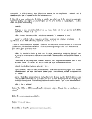 En la pared ( o en el pizarrón ) están pegados los letreros con los compromisos.         También   está el
papelógrafo para que los equipos anoten una bienaventuranza.

El líder pide a cada equipo, antes de iniciar la oración, que elijan una de las bienaventuranzas para
regalarla al grupo y que designen un voluntario para que más tarde la anote en el papelógrafo. ( Se debe
contar con algunos marcadores )

        Oración:

       El grupo se pone en círculo alrededor de una mesa. Sobre ella hay un ejemplar de la Biblia,
       abierto en 2 Timoteo 3: 15 – 17.

       Líder: Vamos a dialogar con Dios. Saludémoslo cantando ―Tu palabra me da vida‖

       Lector ( se adelanta hasta la mesa, toma la Biblia y lee en voz alta ): Lectura tomada de      la
segunda carta de San Pablo a Timoteo, capítulo 3, versículos 15 al 17.

   “Desde tu niñez conoces las Sagradas Escrituras. Ellas te darán el conocimiento de la salvación
   que tenemos por la fe en Cristo Jesús. Toda escritura inspirada por Dios sirve para enseñar,
   para rebatir, para guiar en el bien”.

       Líder: En silencio los invito a elegir uno de estos compromisos (señala los letreros), para
       presentarlos en un momento más como respuesta a la Palabra que Dios nos ha dirigido. ( Pausa en
       silencio )

       Intenciones de los participantes: En forma ordenada, cada integrante se adelanta, toma la Biblia
       entre sus manos y dice en voz alta el compromiso que eligió para vivir en la semana.

       Oración común: Dicen juntos el salmo 119 ( 118 )

       Signo: En forma ordenada cada uno se adelanta y anota en el papelógrafo pegado en la pared la
       bienaventuranza que eligió como regalo para el grupo. Si son muchos, lo hace un representante
       por equipo.

       Santo y Seña: Este saludo se hace al final y al comienzo de cada reunión. Se trata de memorizar
       una verdad fundamental que el grupo descubrió en la reunión. Siempre consta de una pregunta y
       su respectiva respuesta. Todo esto se presenta de manera creativa y que facilite la memorización.

       Líder: ¿ Qué es la Biblia ?

   Todos: “La Biblia es el libro sagrado de los cristianos, a través del cual Dios se manifiesta a sí
   mismo”


   Líder: Terminemos cantando al Señor.


   Todos: Cristo esta aquí...


   Despedida: Se despiden afectuosamente unos de otros.
 