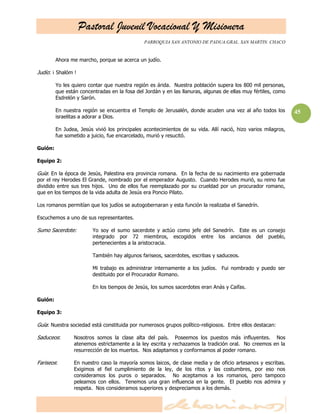 Pastoral Juvenil Vocacional Y Misionera
                                               PARROQUIA SAN ANTONIO DE PADUA.GRAL. SAN MARTIN. CHACO


         Ahora me marcho, porque se acerca un judío.

Judío: ¡ Shalóm !

         Yo les quiero contar que nuestra región es árida. Nuestra población supera los 800 mil personas,
         que están concentradas en la fosa del Jordán y en las llanuras, algunas de ellas muy fértiles, como
         Esdrelón y Sarón.

         En nuestra región se encuentra el Templo de Jerusalén, donde acuden una vez al año todos los          45
         israelitas a adorar a Dios.

         En Judea, Jesús vivió los principales acontecimientos de su vida. Allí nació, hizo varios milagros,
         fue sometido a juicio, fue encarcelado, murió y resucitó.

Guión:

Equipo 2:

Guía: En la época de Jesús, Palestina era provincia romana. En la fecha de su nacimiento era gobernada
por el rey Herodes El Grande, nombrado por el emperador Augusto. Cuando Herodes murió, su reino fue
dividido entre sus tres hijos. Uno de ellos fue reemplazado por su crueldad por un procurador romano,
que en los tiempos de la vida adulta de Jesús era Poncio Pilato.

Los romanos permitían que los judíos se autogobernaran y esta función la realizaba el Sanedrín.

Escuchemos a uno de sus representantes.

Sumo Sacerdote:         Yo soy el sumo sacerdote y actúo como jefe del Sanedrín. Este es un consejo
                        integrado por 72 miembros, escogidos entre los ancianos del pueblo,
                        pertenecientes a la aristocracia.

                        También hay algunos fariseos, sacerdotes, escribas y saduceos.

                        Mi trabajo es administrar internamente a los judíos. Fui nombrado y puedo ser
                        destituido por el Procurador Romano.

                        En los tiempos de Jesús, los sumos sacerdotes eran Anás y Caifas.

Guión:

Equipo 3:

Guía: Nuestra sociedad está constituida por numerosos grupos político-religiosos. Entre ellos destacan:

Saduceos:       Nosotros somos la clase alta del país. Poseemos los puestos más influyentes. Nos
                atenemos estrictamente a la ley escrita y rechazamos la tradición oral. No creemos en la
                resurrección de los muertos. Nos adaptamos y conformamos al poder romano.

Fariseos:       En nuestro caso la mayoría somos laicos, de clase media y de oficio artesanos y escribas.
                Exigimos el fiel cumplimiento de la ley, de los ritos y las costumbres, por eso nos
                consideramos los puros o separados. No aceptamos a los romanos, pero tampoco
                peleamos con ellos. Tenemos una gran influencia en la gente. El pueblo nos admira y
                respeta. Nos consideramos superiores y despreciamos a los demás.
 