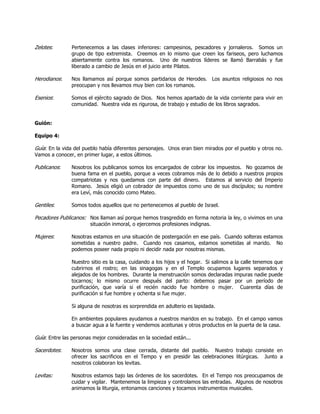 Zelotes:       Pertenecemos a las clases inferiores: campesinos, pescadores y jornaleros. Somos un
               grupo de tipo extremista. Creemos en lo mismo que creen los fariseos, pero luchamos
               abiertamente contra los romanos. Uno de nuestros líderes se llamó Barrabás y fue
               liberado a cambio de Jesús en el juicio ante Pilatos.

Herodianos:    Nos llamamos así porque somos partidarios de Herodes. Los asuntos religiosos no nos
               preocupan y nos llevamos muy bien con los romanos.

Esenios:       Somos el ejército sagrado de Dios. Nos hemos apartado de la vida corriente para vivir en
               comunidad. Nuestra vida es rigurosa, de trabajo y estudio de los libros sagrados.


Guión:

Equipo 4:

Guía: En la vida del pueblo había diferentes personajes. Unos eran bien mirados por el pueblo y otros no.
Vamos a conocer, en primer lugar, a estos últimos.

Publicanos:    Nosotros los publicanos somos los encargados de cobrar los impuestos. No gozamos de
               buena fama en el pueblo, porque a veces cobramos más de lo debido a nuestros propios
               compatriotas y nos quedamos con parte del dinero. Estamos al servicio del Imperio
               Romano. Jesús eligió un cobrador de impuestos como uno de sus discípulos; su nombre
               era Leví, más conocido como Mateo.

Gentiles:      Somos todos aquellos que no pertenecemos al pueblo de Israel.

Pecadores Publicanos: Nos llaman así porque hemos trasgredido en forma notoria la ley, o vivimos en una
                       situación inmoral, o ejercemos profesiones indignas.

Mujeres:       Nosotras estamos en una situación de postergación en ese país. Cuando solteras estamos
               sometidas a nuestro padre. Cuando nos casamos, estamos sometidas al marido. No
               podemos poseer nada propio ni decidir nada por nosotras mismas.

               Nuestro sitio es la casa, cuidando a los hijos y el hogar. Si salimos a la calle tenemos que
               cubrirnos el rostro; en las sinagogas y en el Templo ocupamos lugares separados y
               alejados de los hombres. Durante la menstruación somos declaradas impuras nadie puede
               tocarnos; lo mismo ocurre después del parto: debemos pasar por un período de
               purificación, que varía si el recién nacido fue hombre o mujer. Cuarenta días de
               purificación si fue hombre y ochenta si fue mujer.

               Si alguna de nosotras es sorprendida en adulterio es lapidada.

               En ambientes populares ayudamos a nuestros maridos en su trabajo. En el campo vamos
               a buscar agua a la fuente y vendemos aceitunas y otros productos en la puerta de la casa.

Guía: Entre las personas mejor consideradas en la sociedad están...

Sacerdotes:    Nosotros somos una clase cerrada, distante del pueblo. Nuestro trabajo consiste en
               ofrecer los sacrificios en el Tempo y en presidir las celebraciones litúrgicas. Junto a
               nosotros colaboran los levitas.

Levitas:       Nosotros estamos bajo las órdenes de los sacerdotes. En el Tempo nos preocupamos de
               cuidar y vigilar. Mantenemos la limpieza y controlamos las entradas. Algunos de nosotros
               animamos la liturgia, entonamos canciones y tocamos instrumentos musicales.
 