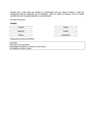 Después pide a cada equipo que designe un representante para que ubique el dibujo o cartel que
corresponda sobre las respuestas que él identifique. Antes de realizar el concurso, se da un tiempo
prudente para que los equipos preparen a su representante.

Se realiza el concurso.

Carteles

           Fariseos                                                    Levitas

           Saduceos                                                   Tiendas

            Pascua                                                  Pentecostés

Respuestas que hay que identificar:

Clase alta.
No creían en la resurrección.
Rechazaban la tradición y se atenían a la ley escrita.
Se adaptaron al poder romano.
 