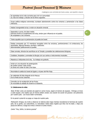 Pastoral Juvenil Vocacional Y Misionera
                                                PARROQUIA SAN ANTONIO DE PADUA.GRAL. SAN MARTIN. CHACO

Se apartaban de la vida corriente para vivir en comunidad.
Su vida era trabajo y estudio de los libros sagrados.

Grupo político-religioso extremista; luchaban abiertamente contra los romanos y pertenecían a las clases
inferiores.

Habían transgredido la ley o vivían en situación inmoral.

Separados o puros, de clase media.                                                                         49
Estrictos frente al cumplimiento de la ley, tenían gran influencia en el pueblo.
No aceptaban a los romanos.

Todos aquellos que no pertenecían al pueblo de Israel.

Estaba compuesto por 72 miembros escogidos entre los ancianos, pertenecientes a la aristocracia, los
sacerdotes, algunos fariseos, escribas y saduceos.
Administraban políticamente al pueblo.

Clase cerrada, ofrecían los sacrificios en el Templo y presidían las celebraciones litúrgicas.

Cuidaban, limpiaban y animaban la liturgia con sus cantos e instrumentos musicales.

Maestros e intérpretes de la ley. Su trabajo era gratuito.

Vivían en una situación de postergación.
No podían poseer nada propio.
Su tarea era cuidar la casa y los hijos.

Recordaba la salida de Israel de Egipto y el paso del Mar Rojo.

Se celebraba 50 días después de la Pascua.
Era la fiesta de las cosechas.

Coincidía con la recolección de los frutos.
Se recordaba la estadía de Israel en el desierto.

3. Celebremos la vida:

Nota: El líder corta una bandera de papel en varios trozos, según el número de equipos. Entrega un trozo
a cada equipo y les explica que al reverso deben anotar una oración de acción de gracias o de peticiones
por nuestro país. Los trozos están numerados.

En la pared o pizarrón se pega un mapa de nuestro país.

Motivación: Amigos, los invito a observar en silencio este mapa mientas recordamos lo hermoso de nuestro
país, de su gente, sus costumbres, su naturaleza: todos estos regalos que Dios nos ha dado. ( Deja una
pausa de silencio y luego los invita a entonar el canto inicial )

Canto: ―Hoy, Señor, te damos gracias‖
 