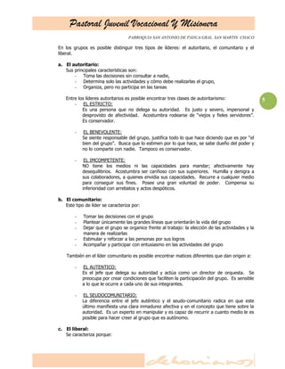 Pastoral Juvenil Vocacional Y Misionera
                                   PARROQUIA SAN ANTONIO DE PADUA.GRAL. SAN MARTIN. CHACO

En los grupos es posible distinguir tres tipos de líderes: el autoritario, el comunitario y el
liberal.

a. El autoritario:
   Sus principales características son:
       - Toma las decisiones sin consultar a nadie,
       - Determina solo las actividades y cómo debe realizarlas el grupo,
       - Organiza, pero no participa en las tareas

   Entre los líderes autoritarios es posible encontrar tres clases de autoritarismo:                5
       - EL ESTRICTO:
           Es una persona que no delega su autoridad. Es justo y severo, impersonal y
           desprovisto de afectividad. Acostumbra rodearse de ―viejos y fieles servidores‖.
           Es conservador.

        -   EL BENEVOLENTE:
            Se siente responsable del grupo, justifica todo lo que hace diciendo que es por ―el
            bien del grupo‖. Busca que lo estimen por lo que hace, se sabe dueño del poder y
            no lo comparte con nadie. Tampoco es conservador.

        -    EL IMCOMPETENTE:
            NO tiene los medios ni las capacidades para mandar; afectivamente hay
            desequilibrios. Acostumbra ser cariñoso con sus superiores. Humilla y denigra a
            sus colaboradores, a quienes envidia sus capacidades. Recurre a cualquier medio
            para conseguir sus fines. Posee una gran voluntad de poder. Compensa su
            inferioridad con arrebatos y actos despóticos.

b. El comunitario:
   Este tipo de líder se caracteriza por:

        -   Tomar las decisiones con el grupo
        -   Plantear únicamente las grandes líneas que orientarán la vida del grupo
        -   Dejar que el grupo se organice frente al trabajo: la elección de las actividades y la
            manera de realizarlas
        -   Estimular y reforzar a las personas por sus logros
        -   Acompañar y participar con entusiasmo en las actividades del grupo

    También en el líder comunitario es posible encontrar matices diferentes que dan origen a:

        -   EL AUTENTICO:
            Es el jefe que delega su autoridad y actúa como un director de orquesta. Se
            preocupa por crear condiciones que faciliten la participación del grupo. Es sensible
            a lo que le ocurre a cada uno de sus integrantes.

        -   EL SEUDOCOMUNITARIO:
            La diferencia entre el jefe auténtico y el seudo-comunitario radica en que este
            último manifiesta una clara inmadurez afectiva y en el concepto que tiene sobre la
            autoridad. Es un experto en manipular y es capaz de recurrir a cuanto medio le es
            posible para hacer creer al grupo que es autónomo.

c. El liberal:
   Se caracteriza porque:
 