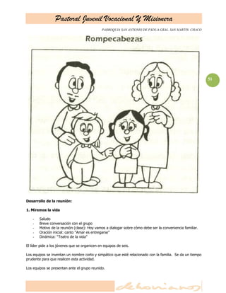 Pastoral Juvenil Vocacional Y Misionera
                                               PARROQUIA SAN ANTONIO DE PADUA.GRAL. SAN MARTIN. CHACO




                                                                                                           51




Desarrollo de la reunión:

1. Miremos la vida

    -   Saludo
    -   Breve conversación con el grupo
    -   Motivo de la reunión (clase): Hoy vamos a dialogar sobre cómo debe ser la conveniencia familiar.
    -   Oración inicial: canto ―Amar es entregarse‖
    -   Dinámica: ―Teatro de la vida‖

El líder pide a los jóvenes que se organicen en equipos de seis.

Los equipos se inventan un nombre corto y simpático que esté relacionado con la familia. Se da un tiempo
prudente para que realicen esta actividad.

Los equipos se presentan ante el grupo reunido.
 