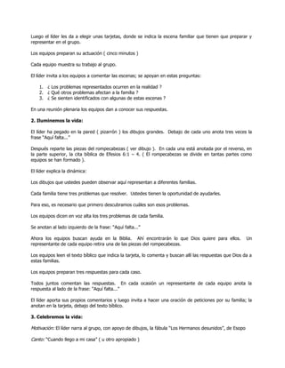 Luego el líder les da a elegir unas tarjetas, donde se indica la escena familiar que tienen que preparar y
representar en el grupo.

Los equipos preparan su actuación ( cinco minutos )

Cada equipo muestra su trabajo al grupo.

El líder invita a los equipos a comentar las escenas; se apoyan en estas preguntas:

    1. ¿ Los problemas representados ocurren en la realidad ?
    2. ¿ Qué otros problemas afectan a la familia ?
    3. ¿ Se sienten identificados con algunas de estas escenas ?

En una reunión plenaria los equipos dan a conocer sus respuestas.

2. Iluminemos la vida:

El líder ha pegado en la pared ( pizarrón ) los dibujos grandes. Debajo de cada uno anota tres veces la
frase ―Aquí falta...‖

Después reparte las piezas del rompecabezas ( ver dibujo ). En cada una está anotada por el reverso, en
la parte superior, la cita bíblica de Efesios 6:1 – 4. ( El rompecabezas se divide en tantas partes como
equipos se han formado ).

El líder explica la dinámica:

Los dibujos que ustedes pueden observar aquí representan a diferentes familias.

Cada familia tiene tres problemas que resolver. Ustedes tienen la oportunidad de ayudarles.

Para eso, es necesario que primero descubramos cuáles son esos problemas.

Los equipos dicen en voz alta los tres problemas de cada familia.

Se anotan al lado izquierdo de la frase: ―Aquí falta...‖

Ahora los equipos buscan ayuda en la Biblia. Ahí encontrarán lo que Dios quiere para ellos.                Un
representante de cada equipo retira una de las piezas del rompecabezas.

Los equipos leen el texto bíblico que indica la tarjeta, lo comenta y buscan allí las respuestas que Dios da a
estas familias.

Los equipos preparan tres respuestas para cada caso.

Todos juntos comentan las respuestas. En cada ocasión un representante de cada equipo anota la
respuesta al lado de la frase: ―Aquí falta...‖

El líder aporta sus propios comentarios y luego invita a hacer una oración de peticiones por su familia; la
anotan en la tarjeta, debajo del texto bíblico.

3. Celebremos la vida:

Motivación: El líder narra al grupo, con apoyo de dibujos, la fábula ―Los Hermanos desunidos‖, de Esopo

Canto: ―Cuando llego a mi casa‖ ( u otro apropiado )
 