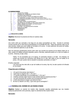 A) NARRACIONES
    1.           HUELLAS EN LA ARENA
    2.           PARABOLA DEL HOMBRE DE LAS MANOS ATADAS
    3.           UN PROFETA QUE PROFETICE
    4.           CARTA DE UN HIJO A TODOS LOS PADRES DEL MUNDO
    5.           YO Y NOSOTROS ( de Esopo, versión literaria de Floridor Pérez )
    6.           LOS HERMANOS DESUNIDOS ( de Esopo, versión literaria de Floridor Pérez )
    7.           CARTA ANÓNIMA
    8.           NO TENGO TIEMPO ( de Michael Quoist )
    9.           POR ENCIMA DE LAS NUBES, EL CIELO SIGUE SIENDO AZUL
    10.          SEÑOR, LÍBRAME DE MI MISMO ( de Michael Quoist )
    11.          RECONCILIACION GRATUITA
    12.          EL FÚTBOL Y LOS SERVICIOS EN LA IGLESIA
    13.          BURBUJAS DE JABON
    14.          IMPERMEABLES
    15.          TRADICION...


--- HUELLAS EN LA ARENA

Objetivo: Reconocer la presencia de Dios en nuestras vidas.

Narración:

Una noche soñé que caminaba a los largo de una playa acompañado por Dios. Durante la caminata
muchas escenas de mi vida fueron proyectándose en la pantalla del cielo. Según iba pasando cada una de
esas escenas, notaba que unas huellas se formaban en la arena. A veces aparecían dos pares de huellas,
en otras solamente aparecía un par de ellas.

Esto me preocupó grandemente porque pude notar que durante las escenas de las etapas tristes de mi
vida, cuando me hallaba sufriendo angustias, penas o derrotas, solamente podría ver un par de huellas en
la arena. Entonces, le dije a Dios:

          ―Señor, Tú me prometiste que si te seguía, Tú caminarías siempre a mi lado. Sin embargo, he
          notado que durante los momentos más difíciles de mi vida, sólo había un par de huellas en la
          arena. ¿ Por qué cuando más te necesité no estuviste caminando a mi lado ?‖

El Señor respondió:
        ―Las veces que has visto sólo un par de huellas en la arena, hijo mío, ha sido cuando te he llevado
        en mis brazos‖

Preguntas para el diálogo:

    1.    ¿ En qué te hizo pensar esta historia ?
    2.    ¿ Qué frase te impactó más ? ¿ Por qué ?
    3.    ¿ Te sientes identificado con el protagonista ? ¿ Por qué ?
    4.    ¿ Podrías comentar algún hecho en que sentiste lejana la presencia de Dios ?
    5.    ¿ En qué momentos has sentido cerca la presencia de Dios ?
    6.    ¿ Cómo describirías la imagen que tienes de Dios ?
    7.    Al mirar tu relación con Dios, ¿ qué crees que te aconsejaría ?


--- PARÁBOLA DEL HOMBRE DE LAS MANOS ATADAS

Objetivo: Realizar un examen de nuestra vida, buscando aquellas esclavitudes que nos impiden
realizarnos plenamente como personas, según la voluntad de Dios nuestro Padre.

Narración:
 