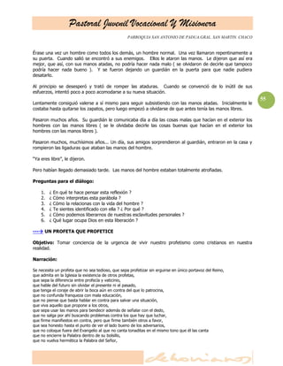 Pastoral Juvenil Vocacional Y Misionera
                                                   PARROQUIA SAN ANTONIO DE PADUA.GRAL. SAN MARTIN. CHACO


Érase una vez un hombre como todos los demás, un hombre normal. Una vez llamaron repentinamente a
su puerta. Cuando salió se encontró a sus enemigos. Ellos le ataron las manos. Le dijeron que así era
mejor, que así, con sus manos atadas, no podría hacer nada malo ( se olvidaron de decirle que tampoco
podría hacer nada bueno ). Y se fueron dejando un guardián en la puerta para que nadie pudiera
desatarlo.

Al principio se desesperó y trató de romper las ataduras. Cuando se convenció de lo inútil de sus
esfuerzos, intentó poco a poco acomodarse a su nueva situación.
                                                                                                            55
Lentamente consiguió valerse a sí mismo para seguir subsistiendo con las manos atadas. Inicialmente le
costaba hasta quitarse los zapatos, pero luego empezó a olvidarse de que antes tenía las manos libres.

Pasaron muchos años. Su guardián le comunicaba día a día las cosas malas que hacían en el exterior los
hombres con las manos libres ( se le olvidaba decirle las cosas buenas que hacían en el exterior los
hombres con las manos libres ).

Pasaron muchos, muchísimos años... Un día, sus amigos sorprendieron al guardián, entraron en la casa y
rompieron las ligaduras que ataban las manos del hombre.

―Ya eres libre‖, le dijeron.

Pero habían llegado demasiado tarde. Las manos del hombre estaban totalmente atrofiadas.

Preguntas para el diálogo:

    1.   ¿   En qué te hace pensar esta reflexión ?
    2.   ¿   Cómo interpretas esta parábola ?
    3.   ¿   Cómo la relacionas con la vida del hombre ?
    4.   ¿   Te sientes identificado con ella ? ¿ Por qué ?
    5.   ¿   Cómo podemos liberarnos de nuestras esclavitudes personales ?
    6.   ¿   Qué lugar ocupa Dios en esta liberación ?

--- UN PROFETA QUE PROFETICE

Objetivo: Tomar conciencia de la urgencia de vivir nuestro profetismo como cristianos en nuestra
realidad.

Narración:

Se necesita un profeta que no sea tedioso, que sepa profetizar sin erguirse en único portavoz del Reino,
que admita en la Iglesia la existencia de otros profetas,
que sepa la diferencia entre profecía y vaticinio,
que hable del futuro sin olvidar el presente ni el pasado,
que tenga el coraje de abrir la boca aún en contra del que lo patrocina,
que no confunda franqueza con mala educación,
que no piense que basta hablar en contra para salvar una situación,
que viva aquello que propone a los otros,
que sepa usar las manos para bendecir además de señalar con el dedo,
que no salga por ahí buscando problemas contra los que hay que luchar,
que firme manifiestos en contra, pero que firme también otros a favor,
que sea honesto hasta el punto de ver el lado bueno de los adversarios,
que no coloque fuera del Evangelio al que no canta tonaditas en el mismo tono que él las canta
que no encierre la Palabra dentro de su bolsillo,
que no vuelva hermética la Palabra del Señor,
 