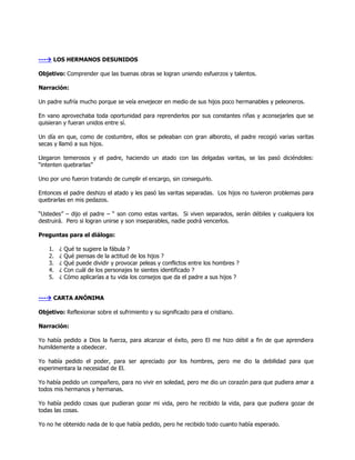 --- LOS HERMANOS DESUNIDOS

Objetivo: Comprender que las buenas obras se logran uniendo esfuerzos y talentos.

Narración:

Un padre sufría mucho porque se veía envejecer en medio de sus hijos poco hermanables y peleoneros.

En vano aprovechaba toda oportunidad para reprenderlos por sus constantes riñas y aconsejarles que se
quisieran y fueran unidos entre sí.

Un día en que, como de costumbre, ellos se peleaban con gran alboroto, el padre recogió varias varitas
secas y llamó a sus hijos.

Llegaron temerosos y el padre, haciendo un atado con las delgadas varitas, se las pasó diciéndoles:
―intenten quebrarlas‖

Uno por uno fueron tratando de cumplir el encargo, sin conseguirlo.

Entonces el padre deshizo el atado y les pasó las varitas separadas. Los hijos no tuvieron problemas para
quebrarlas en mis pedazos.

―Ustedes‖ – dijo el padre – ― son como estas varitas. Si viven separados, serán débiles y cualquiera los
destruirá. Pero si logran unirse y son inseparables, nadie podrá vencerlos.

Preguntas para el diálogo:

    1.   ¿   Qué te sugiere la fábula ?
    2.   ¿   Qué piensas de la actitud de los hijos ?
    3.   ¿   Qué puede dividir y provocar peleas y conflictos entre los hombres ?
    4.   ¿   Con cuál de los personajes te sientes identificado ?
    5.   ¿   Cómo aplicarías a tu vida los consejos que da el padre a sus hijos ?


--- CARTA ANÓNIMA

Objetivo: Reflexionar sobre el sufrimiento y su significado para el cristiano.

Narración:

Yo había pedido a Dios la fuerza, para alcanzar el éxito, pero El me hizo débil a fin de que aprendiera
humildemente a obedecer.

Yo había pedido el poder, para ser apreciado por los hombres, pero me dio la debilidad para que
experimentara la necesidad de El.

Yo había pedido un compañero, para no vivir en soledad, pero me dio un corazón para que pudiera amar a
todos mis hermanos y hermanas.

Yo había pedido cosas que pudieran gozar mi vida, pero he recibido la vida, para que pudiera gozar de
todas las cosas.

Yo no he obtenido nada de lo que había pedido, pero he recibido todo cuanto había esperado.
 