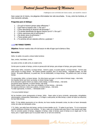 Pastoral Juvenil Vocacional Y Misionera
                                                        PARROQUIA SAN ANTONIO DE PADUA.GRAL. SAN MARTIN. CHACO

Casi a pesar de mí mismo, mis plegarias informuladas han sido escuchadas. Yo soy, entre los hombres, el
más ricamente colmado.

Preguntas para el diálogo:

    1.   ¿   En qué te hicieron pensar estas reflexiones ?
    2.   ¿   Qué frase te impacto más ? ¿ Por qué ?
    3.   ¿   Cómo describirías la situación del personaje ?
    4.   ¿   Te sientes identificado de alguna manera con él ? ¿ Por qué ?
    5.   ¿   Cómo reaccionas ante el sufrimiento ?                                                                      59
    6.   ¿   De donde viene el sufrimiento ?
    7.   ¿   Tiene sentido sufrir ?
    8.   ¿   Te sentirías útil aún estando enfermo y postrado ?


--- NO TENGO TIEMPO

Objetivo: Revisar nuestra vida a fin de buscar en ella el lugar que le damos a Dios.

Narración:

Señor, he salido a la puerta y afuera había hombres:

Iban, venían, marchaban, corrían.

Los autos corrían, la calle corría, la ciudad corría.

Corrían para no perder el tiempo, corrían en persecución del tiempo, para atrapar el tiempo, para ganar tiempo.

Hasta luego, Señor, excúsame, no tengo tiempo. Volveré a pasar, no puedo esperar, no tengo tiempo. Termino esta
carta porque no tengo tiempo. Me hubiera gustado ayudarte, pero no tenía tiempo. Imposible aceptar, me falta
tiempo. No puede reflexionar, no puedo leer, me veo desbordado, no tengo tiempo. Me gustaría orar, pero no tengo
tiempo.

Tú comprendes, Señor, no tienen tiempo. De niños tienen que jugar y no les sobra el tiempo; luego... más tarde.
De chiquillos tienen que hacer sus tareas, no tienen tiempo; luego.
En la educación superior tienen sus clases y tanto trabajo, no tienen tiempo... más tarde.
De jóvenes hacen deportes, no tienen tiempo; más tarde.
Recién casados tienen su casa, tiene que arreglarla, no tiene tiempo... más tarde.
De mayores enferman y tiene que cuidarse, no tienen tiempo... más tarde.
Ya están agonizando, no tienen... ¡ Demasiado tarde !

¡ Ya nunca tendrán tiempo !

Así los hombres corren persiguiendo el tiempo, Señor. Pasan sobre la tierra corriendo, apresurados, atropellados,
sobrecargados, enloquecidos, desbordados, y no llegan a nada jamás, les falta tiempo; a pesar de todos sus esfuerzos,
les hace falta tiempo.

Señor, Tú has debido equivocarte en tus cálculos, las horas resultas demasiado cortas, los días se hacen demasiado
cortos, las vidas son demasiado cortas.

Y Tú, Señor, que estás fuera del tiempo, sonríes al venos batallar con él. Tú sabes lo que haces. Tú no te equivocas
cuando distribuyes el tiempo a los hombres. Tú das a cada uno el tiempo justo para hacer lo que quieres que haga.
Pero no conviene perder el tiempo, malgastar el tiempo, matar el tiempo, pues el tiempo es un regalo que Tú nos
haces, pero n regalo fugitivo que no se puede meter en un tarro de conservas.
 