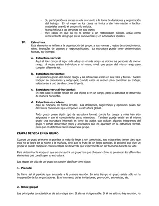 -   Su participación es escasa o nula en cuanto a la toma de decisiones y organización
                        del trabajo. En el mejor de los casos se limita a dar información y facilitar
                        materiales cuando el grupo se lo solicita.
                    -   Nunca felicita a las personas por sus logros
                    -   Hay casos en que su rol es similar a un relacionador público, actúa como
                        representante del grupo en las convivencias y en actividades sociales.

    IV.     Estructura
            Este elemento se refiere a la organización del grupo, a sus normas , reglas de procedimiento,
            roles, jerarquías de puestos y responsabilidades. La estructura puede tener determinadas
            formas, por ejemplo:

            a. Estructura vertical:
               Aquí el líder ocupa el lugar más alto y en el más abajo se ubican las personas de menor
               rango. A veces existen individuos en el mismo nivel, que gozan del mismo rango pero
               cumplen diferente rol.

            b. Estructura horizontal:
               Las personas gozan del mismo rango, y las diferencias están en sus roles y tareas. Suelen
               trabajar en comisiones y subgrupos; cuando éstos se reúnen para coordinar su trabajo,
               seleccionan a uno de ellos como dirigente.

            c. Estructura vertical-horizontal:
               En este caso el poder reside en una oficina o en un cargo, pero la actividad se desarrolla
               de manera horizontal.

            d. Estructura en cadena:
               Aquí se funciona en forma circular. Las decisiones, sugerencias y opiniones pasan por
               diferentes comisiones que componen la estructura global.

                Todo grupo posee algún tipo de estructura formal, donde los cargos y roles han sido
                asignados y son el conocimiento de su miembros. También puede existir en el mismo
                grupo una estructura informal: es como los atajos que utilizan algunos integrantes del
                grupo y donde desarrollan roles y actividades que no aparecen en la estructura formal,
                pero que en definitiva hacen moverse al grupo.

ETAPAS DE VIDA EN UN GRUPO

Cuando un grupo primario se plantea la meta de llegar a ser comunidad, sus integrantes tienen claro que
esto no se logra de la noche a la mañana, sino que es fruto de un largo caminar. El proceso que vive un
grupo se puede comparar con las etapas de desarrollo que experimenta un ser humano durante su vida

Para determinar la etapa en que se encuentra un grupo hay que observar cómo se presentan los diferentes
elementos que constituyen su estructura.

Las etapas de vida de un grupo se pueden clasificar como sigue:

1. Prenatal

Se llama así al periodo que antecede a la primera reunión. En este tiempo el grupo existe sólo en la
imaginación de los organizadores. Es el momento de las invitaciones, promoción, entrevistas, etc.


2. Niñez grupal

Las principales características de esta etapa son: El jefe es indispensable. Si él no está no hay reunión, no
 