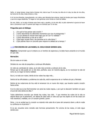 Señor, sí, tengo tiempo, tengo todo el tiempo mío, todo el que Tú me das; los años de mi vida, los días de mis años,
las horas de mis días, todas enteras y mías.

A mí me toca llenarlas, tranquilamente, con calma, pero llenarlas bien enteras, hasta los bordes para luego ofrecértelas
y que de su agua desabrida, Tú hagas un vino generoso como hiciste en Caná de Galilea.

Por eso, Señor, no te pido el tiempo para hacer esto y aquello o lo de más allá, te pido solamente la gracia de hacer
bien a conciencia lo que Tú quieres que haga, en el tiempo que Tú me das.

Preguntas para el diálogo:

    1.   ¿   En qué te hizo pensar esta oración ?
    2.   ¿   Cómo describirías los diferentes momentos que vive el protagonista ?
    3.   ¿   Lo que plantea la oración tiene algo que ver con TU realidad ?
    4.   ¿   Cómo describirías un día de tu vida ?
    5.   ¿   Qué lugar ocupan Dios y las personas en tu vida diaria ?
    6.   ¿   Qué podrías hacer en concreto para mejorar la calidad de tu tiempo ?


--- POR ENCIMA DE LAS NUBES, EL CIELO SIGUE SIENDO AZUL

Objetivo: Comprender que el cristiano es un hombre de esperanza y la debe hacer presente en el mundo
en que vide.

Narración:

Día de nubes en el cielo.

Símbolo de una vida de pequeñas y continuas dificultades.

Un cielo así, sembrado de nubes, es el cielo más corriente y ordinario de la vida.
Pensar que la vida puede ser un día claro, perfecto, azul, sin mancha alguna, es no reconocer la vida tal
como es; es negar la misma realidad.

Eso sí, no todo son nubes; detrás de las nubes hay algo más...

Detrás de las dificultades y problemas de cada día, está la esperanza de un mañana de paz y felicidad.

Detrás de los nubarrones de hoy está el amanecer de un nuevo día mejor, que levanta nuestro corazón
hacia arriba.

Si en la vida nos es tan fácil lamentar con pena las nubes negras, ¿ por qué no descubrir también con gozo
el azul del cielo detrás de ellas ?

Todos deberíamos recordar que donde hay nubes, hay cielo. Y que mientras las nubes de la vida es
dejarse llevar por el pesimismo, ver detrás de cada nube un cielo azul que nos espera es ver las cosas con
más exactitud y realidad, con un corazón grande y joven.

Dime, ¿ no es verdad que tu corazón va notando más cada día el peso del cansancio diario y ello le nubla
su confianza en el porvenir ?

Si es así, recuerda como remedio este hermoso pensamiento: Por encima de las nubes, el cielo sigue
siendo azul.

                                                                                               Miguel Bertrán Quera.
 