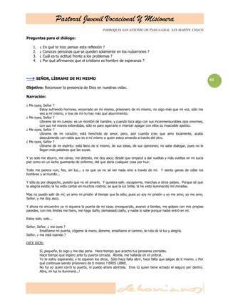 Pastoral Juvenil Vocacional Y Misionera
                                                   PARROQUIA SAN ANTONIO DE PADUA.GRAL. SAN MARTIN. CHACO

Preguntas para el diálogo:

    1.   ¿   En qué te hizo pensar esta reflexión ?
    2.   ¿   Conoces personas que se queden solamente en los nubarrones ?
    3.   ¿   Cuál es tu actitud frente a los problemas ?
    4.   ¿   Por qué afirmamos que el cristiano es hombre de esperanza ?



--- SEÑOR, LÍBRAME DE MI MISMO                                                                                           61
Objetivo: Reconocer la presencia de Dios en nuestras vidas.

Narración:

¿ Me oyes, Señor ?
        Estoy sufriendo horrores, encerrado en mí mismo, prisionero de mí mismo, no oigo más que mi voz, sólo me
        veo a mí mismo, y tras de mí no hay más que aburrimiento.
¿ Me oyes, Señor ?
        Líbrame de mi cuerpo: es un montón de hambre, y cuando toca algo con sus inconmensurables ojos enormes,
        con sus mil manos extendidas, sólo es para agarrarlo e intentar apagar con ellos su insaciable apetito.
¿ Me oyes, Señor ?
        Líbrame de mi corazón; está henchido de amor, pero, aún cuando creo que amo locamente, acabo
        descubriendo con rabia que es a mí mismo a quien estoy amando a través del otro.
¿ Me oyes, Señor ?
        Líbrame de mi espíritu: está lleno de sí mismo, de sus ideas, de sus opiniones; no sabe dialogar, pues no le
        llegan más palabras que las suyas.

Y yo solo me aburro, me canso, me detesto, me doy asco; desde que empecé a dar vueltas y más vueltas en mi sucia
piel como en un lecho quemante de enfermo, del que daría cualquier cosa por huir.

Todo me parece ruin, feo, sin luz... y es que ya no sé ver nada sino a través de mí. Y siento ganas de odiar los
hombres y al mundo...

Y sólo es por despecho, puesto que no sé amarlo. Y quisiera salir, escaparme, marchas a otros países. Porque sé que
la alegría existe; la ha visto cantar en muchos rostros; se que la luz brilla; la he visto iluminando mil miradas.

Mas no puedo salir de mí; yo amo mi prisión al tiempo que la odio; pues yo soy mi prisión y yo me amo; yo me amo,
Señor, y me doy asco.

Y ahora no encuentro ya ni siquiera la puerta de mi casa; enceguecido, avanzo a tientas, me golpeo con mis propias
paredes, con mis límites me hiero, me hago daño, demasiado daño, y nadie lo sabe porque nadie entró en mí.

Estoy solo, solo...

Señor, Señor, ¿ me oyes ?
         Enséñame mi puerta, cógeme la mano, ábreme, enséñame el camino, la ruta de la luz y alegría.
Señor, ¿ me está oyendo ?

DICE DIOS:

         Sí, pequeño, te oigo y me das pena. Hace tiempo que acecho tus persianas cerradas.
         Hace tiempo que espero ante tu puerta cerrada. Ábrela, me hallarás en el umbral.
         Yo te estoy esperando, y te esperan los otros. Sólo hace falta abrir, hace falta que salgas de ti mismo. ¿ Por
         qué continuas siendo prisionero de ti mismo ? ERES LIBRE.
         No fui yo quien cerró la puerta, ni puedo ahora abrírtela. Eres tú quien tiene echado el seguro por dentro.
         Abre, mi luz te iluminará...!
 