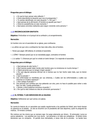 Preguntas para el diálogo:

    1.    ¿   En qué te hace pensar esta reflexión ?
    2.    ¿   Cómo describirías la situación que vive el protagonista ?
    3.    ¿   Te sientes identificado con esta situación ? ¿ Por qué ?
    4.    ¿   Qué piensas de la afirmación El hombre es aquello que hace ?
    5.    ¿   Cómo te autodefinirías en este momento ?
    6.    ¿   Qué pasos concretos realizarías para seguir creciendo como persona ?


--- RECONCILIACION GRATUITA

Objetivo: Profundizar en el porqué de la confesión y el arrepentimiento.

Narración:

Un hombre vino con el sacerdote de su iglesia, para confesarse.

– La ultima vez que vine a confesarme fue hace diez años, dice el hombre.

– Tienes que pagar 200 dólares, le contesta el sacerdote.

– ¿ CÓMO ? Siempre pensé que no se necesitaba pagar, contradice el hombre

– ¿ Lo sabías ? ¿ Entonces por qué no viniste en tanto tiempo ?, le responde el sacerdote.

Preguntas para el diálogo:

    1.    ¿ Qué piensas de este hecho ?
    2.    ¿ Qué razones puede haber tenido este hombre para no ministrarse en mucho tiempo ?
    3.    ¿ Habrá personas que no tengan ningún pecado ?
    4.    ¿ Por qué algunas personas afirman de sí mismas que no han hecho nada malo, que no tienen
          pecado ?
    5.    ¿ Qué es pecado ?
    6.    Una enfermedad se manifiesta por sus síntomas, ¿ Cuáles son las enfermedades y cuáles sus
          síntomas en el plano espiritual ?
    7.    ¿ Dios castiga al pecador ?
    8.    Una persona que confiesa que vive peleando con otra, pero no hace lo posible para volver a esta
          bien con ella ¿ queda perdonada ?
    9.    ¿ Dónde y cómo podemos encontrar el perdón ?
    10.   ¿ Por qué la vida cristiana es vida de conversión permanente ?


--- EL FÚTBOL Y LOS SERVICIOS EN LA IGLESIA

Objetivo: Reflexionar por qué vamos a la iglesia.

Narración:

Se cuenta la historia de un sacerdote que asistía regularmente a los partidos de fútbol, pero hacía tiempo
no aparecía en el estadio. Un día se encontró con el presidente del club deportivo, quien le preguntó los
motivos. El ministro contesto:

Mis motivos son los mismo que yo siempre oigo: Se juega solamente por dinero. El entrenador nunca se
acerca saludarme. Los asientos son muy duros. Las personas a mi lado son antipáticas. El árbitro toma
decisiones que no comparto. El partido dura demasiado, a veces más de lo previsto. La banda toca
 