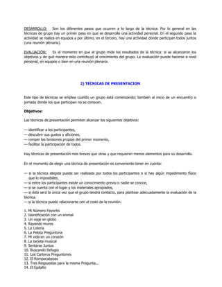 DESARROLLO: Son los diferentes pasos que ocurren a lo largo de la técnica. Por lo general en las
técnicas de grupo hay un primer paso en que se desarrolla una actividad personal. En el segundo paso la
actividad se realiza en equipos y por último, en el tercero, hay una actividad donde participan todos juntos
(una reunión plenaria).

EVALUACIÓN:      Es el momento en que el grupo mide los resultados de la técnica: si se alcanzaron los
objetivos y de qué manera esto contribuyó al crecimiento del grupo. La evaluación puede hacerse a nivel
personal, en equipos o bien en una reunión plenaria.




                                   2) TECNICAS DE PRESENTACION


Este tipo de técnicas se emplea cuando un grupo está comenzando; también al inicio de un encuentro o
jornada donde los que participan no se conocen.

Objetivos:

Las técnicas de presentación permiten alcanzar los siguientes objetivos:

—   identificar a los participantes,
—   descubrir sus gustos y aficiones,
—   romper las tensiones propias del primer momento,
—   facilitar la participación de todos.

Hay técnicas de presentación más breves que otras y que requieren menos elementos para su desarrollo.

En el momento de elegir una técnica de presentación es conveniente tener en cuenta:

— si la técnica elegida puede ser realizada por todos los participantes o si hay algún impedimento físico
   que lo imposibilite,
— si entre los participantes existe un conocimiento previo o nadie se conoce,
— si se cuenta con el lugar y los materiales apropiados,
— si ésta será la única vez que el grupo tendrá contacto, para plantear adecuadamente la evaluación de la
técnica.
— si la técnica puede relacionarse con el resto de la reunión.

1. Mi Número Favorito
2. Identificación con un animal
3. Un viaje en globo
4. Rayando muros
5. La Lotería
6. La Pelota Preguntona
7. Mi vida en un corazón
8. La tarjeta musical
9. Sentarse Juntos
10. Buscando Refugio
11. Los Carteros Preguntones
12. El Rompecabezas
13. Tres Respuestas para la misma Pregunta...
14. El Epitafio
 