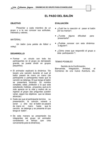 Luis Collantes Segura - DINÁMICAS DE GRUPO PARA EVANGELIZAR
                                                                                     10



                                    EL PASO DEL BALÓN

OBJETIVO                                      EVALUACIÓN

       Presentar a cada miembro de un         • ¿Cuál fue tu reacción al pasar el balón
grupo y a la vez conocer sus actitudes,         por tus manos?.
intereses y valores.
                                              • ¿Tuviste   alguna       dificultad        para
                                                presentarte?
MATERIAL:

          Un balón (una pelota de fútbol o    • ¿Pudiste conocer con esta dinámica
voley).                                         a alguien?.

                                              • ¿Cómo crees que respondió el grupo a
DESARROLLO                                      ésta participación ?.

• Formar       un circulo con todo los
  participantes (si el grupo es demasiado     TEMAS POSIBLES
  grande, se puede dividir en grupos
  pequeños).                                        Sentido de la Confirmación,
                                              Bienvenida,   Integración,   Amistad, el
• El animador explicará la dinámica: “Se      Comienzo de una nueva Aventura, etc.
  tocará una canción durante el cual el
  balón pasará de mano en mano (de
  participante a participante) hasta que la
  canción se detenga. El que tenga el balón
  se presentará diciendo: Su nombre
  completo, edad, profesión o lo que esta
  estudiando, hobbies, proyectos, qué es lo
  más aprecia en la vida y motivo de su
  ingreso al grupo (las preguntas pueden
  variar, según los objetivos que se desea
  alcanzar).
• Cada vez que el participante termine su
  presentación, la canción volverá a
  sonar y otra vez el balón se pasará
  de mano en       mano      hasta   que la
  canción se detenga y se presente el que
  tenga el balón”.

• De esta manera se presentarán los
  integrantes del grupo (el animador
  considerará   el    tiempo     que crea
  conveniente para la dinámica).
 