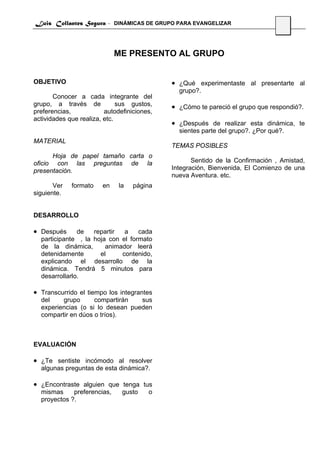 Luis Collantes Segura - DINÁMICAS DE GRUPO PARA EVANGELIZAR
                                                                                 11




                             ME PRESENTO AL GRUPO


OBJETIVO                                     • ¿Qué experimentaste al presentarte al
                                               grupo?.
       Conocer a cada integrante del
grupo, a través de            sus gustos,    • ¿Cómo te pareció el grupo que respondió?.
preferencias,            autodefiniciones,
actividades que realiza, etc.
                                             • ¿Después de realizar esta dinámica, te
                                               sientes parte del grupo?. ¿Por qué?.
MATERIAL
                                             TEMAS POSIBLES
      Hoja de papel tamaño carta o
oficio con las preguntas de la                      Sentido de la Confirmación , Amistad,
presentación.                                Integración, Bienvenida, El Comienzo de una
                                             nueva Aventura. etc.
       Ver   formato    en    la   página
siguiente.


DESARROLLO

• Después      de   repartir  a    cada
  participante , la hoja con el formato
  de la dinámica,       animador leerá
  detenidamente       el     contenido,
  explicando el desarrollo de la
  dinámica. Tendrá 5 minutos para
  desarrollarlo.

• Transcurrido el tiempo los integrantes
  del    grupo      compartirán   sus
  experiencias (o si lo desean pueden
  compartir en dúos o tríos).



EVALUACIÓN

• ¿Te sentiste incómodo al resolver
  algunas preguntas de esta dinámica?.

• ¿Encontraste alguien que tenga tus
  mismas     preferencias,     gusto    o
  proyectos ?.
 