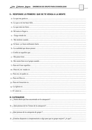 Luis Collantes Segura - DINÁMICAS DE GRUPO PARA EVANGELIZAR
                                                                                  13



II.- RESPONDE LO PRIMERO QUE SE TE VENGA A LA MENTE

  a.- Lo que me gusta es………………………………………………………………………………….
      ……………………………………………………………………………………………………….
  b.- Lo que a mi me hace feliz…………………………………………………………………………..
       ………………………………………………………………………………………………………
  c.- Lo que más me hiere………………………………………………………………………………..
       ……………………………………………………………………………………………………...
  d.- Mi meta es llegar a………………………………………………………………………………….
       ……………………………………………………………………………………………………..
  e. - Tengo miedo de…………………………………………………………………………………….
       ……………………………………………………………………………………………………....
  f.- Me molesto cuando…………………………………………………………………………………
       ……………………………………………………………………………………………………...
  g.- Si fuera yo fuera millonario haría ………………………………………………………………….
       ……………………………………………………………………………………………………….
  h.- La cualidad que deseo poseer……………………………………………………………………….
       ………………………………………………………………………………………………………
  i.- Confío en aquellos que………………………………………………………………………………
       ………………………………………………………………………………………………………
  j. - Me pone triste………………………………………………………………………………………
       ……………………………………………………………………………………………………..
  k.- Me siento bien en el grupo cuando…………………………………………………………………
       ………………………………………………………………………………………………………
  l.- Para mí Creer significa………………………………………………………………………………
      ……………………………………………………………………………………………………….
 m.- Para mí, mi madre es……………………………………………………………………………….
      ……………………………………………………………………………………………………….
 n.- Para mí, mi padre es…………………………………………………………………………………
      ……………………………………………………………………………………………………….
 o.- Para mí Dios es………………………………………………………………………………………
     ………………………………………………………………………………………………………..
 p.- Para mí Jesucristo es………………………………………………………………………………..
       ………………………………………………………………………………………………………
 q.- La Iglesia es………………………………………………………………………………………….
      ……………………………………………………………………………………………………….
 r.- El amor es……………………………………………………………………………………………
       ………………………………………………………………………………………………………

III. CATEQUESIS
 a.- ¿ Hasta ahora qué has encontrado en la catequesis?………………………………………………….
     ……………………………………………………………………………………………………….
     ……………………………………………………………………………………………………….
 b.- ¿ Qué piensas de los Temas de la catequesis?……………………………………………………….
     ………………………………………………………………………………………………………..
     ………………………………………………………………………………………………………..
 c.- ¿Qué piensas de tu catequista de grupo ?…………………………………………………………….
     ……………………………………………………………………………………………………….
     ……………………………………………………………………………………………………….
 d.- ¿Estarías dispuesto a comprometerte a algo para que tu grupo mejore? ¿A que?……………………
     ……………………………………………………………………………………………………….
 
