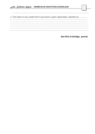 Luis Collantes Segura - DINÁMICAS DE GRUPO PARA EVANGELIZAR
                                                                                             14

   ………………………………………………………………………………………………………..

 e.- Este espacio es tuyo, puedes decir lo que quieras, sugerir, alguna duda,, inquietud, etc.………..…
.………………………………………………………………………………………………………….
…………………………………………………………………………………………………………..
……………………………………………………………………………………………………………
……………………………………………………………………………………………………………
……………………………………………………………………………………………………………
……………………………………………………………………………………………………………


                                                                Que Dios te bendiga, gracias
 