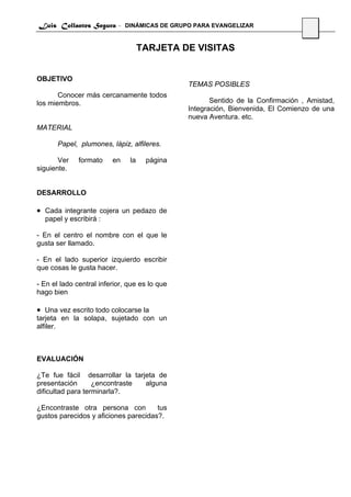 Luis Collantes Segura - DINÁMICAS DE GRUPO PARA EVANGELIZAR
                                                                                  15


                                    TARJETA DE VISITAS


OBJETIVO
                                               TEMAS POSIBLES
       Conocer más cercanamente todos
los miembros.                                         Sentido de la Confirmación , Amistad,
                                               Integración, Bienvenida, El Comienzo de una
                                               nueva Aventura. etc.
MATERIAL

       Papel, plumones, lápiz, alfileres.

       Ver    formato    en    la    página
siguiente.


DESARROLLO

• Cada integrante cojera un pedazo de
  papel y escribirá :

- En el centro el nombre con el que le
gusta ser llamado.

- En el lado superior izquierdo escribir
que cosas le gusta hacer.

- En el lado central inferior, que es lo que
hago bien

• Una vez escrito todo colocarse la
tarjeta en la solapa, sujetado con un
alfiler.



EVALUACIÓN

¿Te fue fácil desarrollar la tarjeta de
presentación       ¿encontraste  alguna
dificultad para terminarla?.

¿Encontraste otra persona con         tus
gustos parecidos y aficiones parecidas?.
 