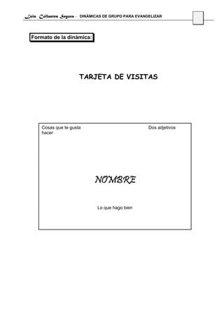 Luis Collantes Segura - DINÁMICAS DE GRUPO PARA EVANGELIZAR
                                                                     16




  Formato de la dinámica:




                        TARJETA DE VISITAS




       Cosas que te gusta                            Dos adjetivos
       hacer




                              NOMBRE

                               Lo que hago bien
 